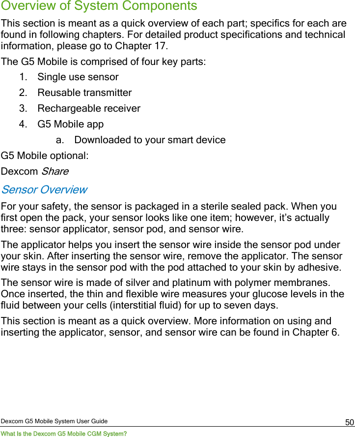  Dexcom G5 Mobile System User Guide What Is the Dexcom G5 Mobile CGM System? 50 Overview of System Components This section is meant as a quick overview of each part; specifics for each are found in following chapters. For detailed product specifications and technical information, please go to Chapter 17. The G5 Mobile is comprised of four key parts: 1. Single use sensor 2. Reusable transmitter 3. Rechargeable receiver 4. G5 Mobile app a. Downloaded to your smart device G5 Mobile optional: Dexcom Share Sensor Overview For your safety, the sensor is packaged in a sterile sealed pack. When you first open the pack, your sensor looks like one item; however, it’s actually three: sensor applicator, sensor pod, and sensor wire. The applicator helps you insert the sensor wire inside the sensor pod under your skin. After inserting the sensor wire, remove the applicator. The sensor wire stays in the sensor pod with the pod attached to your skin by adhesive. The sensor wire is made of silver and platinum with polymer membranes. Once inserted, the thin and flexible wire measures your glucose levels in the fluid between your cells (interstitial fluid) for up to seven days. This section is meant as a quick overview. More information on using and inserting the applicator, sensor, and sensor wire can be found in Chapter 6.     
