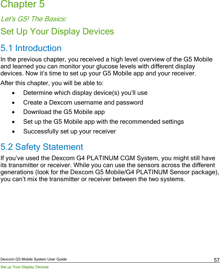  Dexcom G5 Mobile System User Guide Set up Your Display Devices 57 Chapter 5 Let’s G5! The Basics: Set Up Your Display Devices 5.1 Introduction In the previous chapter, you received a high level overview of the G5 Mobile and learned you can monitor your glucose levels with different display devices. Now it’s time to set up your G5 Mobile app and your receiver.  After this chapter, you will be able to: • Determine which display device(s) you’ll use • Create a Dexcom username and password • Download the G5 Mobile app • Set up the G5 Mobile app with the recommended settings • Successfully set up your receiver 5.2 Safety Statement If you’ve used the Dexcom G4 PLATINUM CGM System, you might still have its transmitter or receiver. While you can use the sensors across the different generations (look for the Dexcom G5 Mobile/G4 PLATINUM Sensor package), you can’t mix the transmitter or receiver between the two systems. 