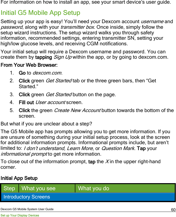  Dexcom G5 Mobile System User Guide Set up Your Display Devices 60 For information on how to install an app, see your smart device’s user guide.  Initial G5 Mobile App Setup Setting up your app is easy! You’ll need your Dexcom account username and password, along with your transmitter box. Once inside, simply follow the setup wizard instructions. The setup wizard walks you through safety information, recommended settings, entering transmitter SN, setting your high/low glucose levels, and receiving CGM notifications. Your initial setup will require a Dexcom username and password. You can create them by tapping Sign Up within the app, or by going to dexcom.com. From Your Web Browser: 1. Go to dexcom.com. 2. Click green Get Started tab or the three green bars, then “Get Started.” 3. Click green Get Started button on the page. 4. Fill out User account screen. 5. Click the green Create New Account button towards the bottom of the screen. But what if you are unclear about a step? The G5 Mobile app has prompts allowing you to get more information. If you are unsure of something during your initial setup process, look at the screen for additional information prompts. Informational prompts include, but aren’t limited to: I don’t understand, Learn More, or Question Mark. Tap your informational prompt to get more information. To close out of the information prompt, tap the X in the upper right-hand corner.  Initial App Setup Step What you see What you do Introductory Screens 