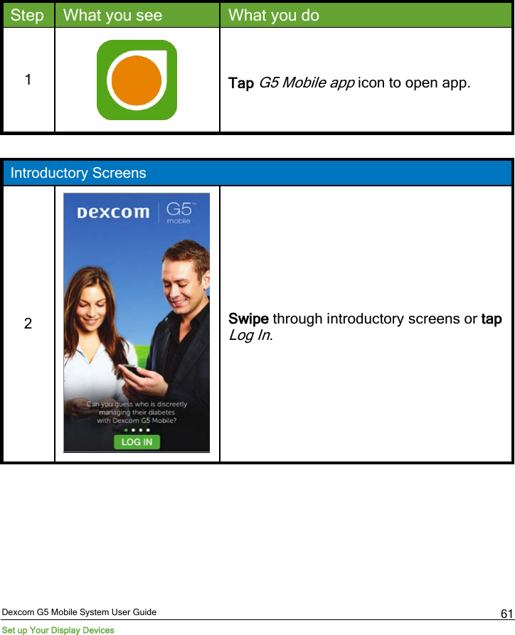  Dexcom G5 Mobile System User Guide Set up Your Display Devices 61 Step What you see What you do 1  Tap G5 Mobile app icon to open app.  Introductory Screens 2  Swipe through introductory screens or tap Log In. 