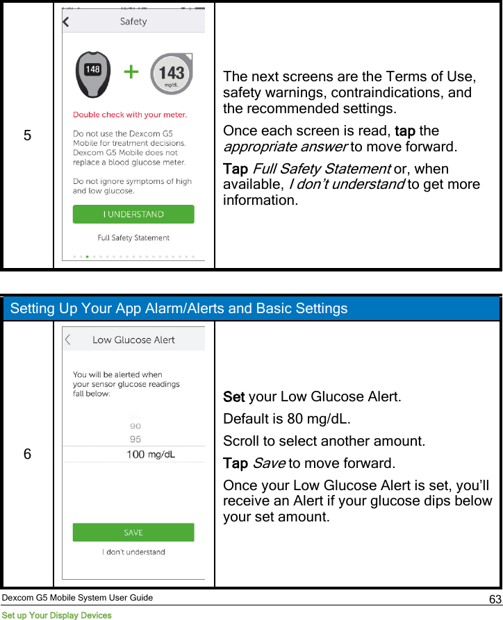  Dexcom G5 Mobile System User Guide Set up Your Display Devices 63 5   The next screens are the Terms of Use, safety warnings, contraindications, and the recommended settings. Once each screen is read, tap the appropriate answer to move forward. Tap Full Safety Statement or, when available, I don’t understand to get more information.  Setting Up Your App Alarm/Alerts and Basic Settings 6   Set your Low Glucose Alert. Default is 80 mg/dL. Scroll to select another amount. Tap Save to move forward. Once your Low Glucose Alert is set, you’ll receive an Alert if your glucose dips below your set amount. 