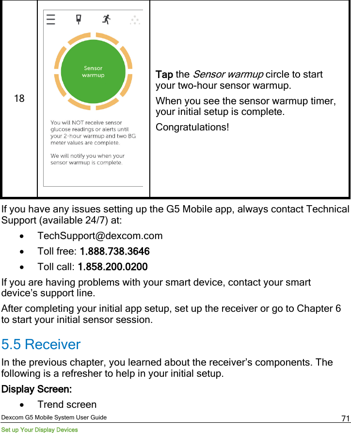  Dexcom G5 Mobile System User Guide Set up Your Display Devices 71 18   Tap the Sensor warmup circle to start your two-hour sensor warmup.  When you see the sensor warmup timer, your initial setup is complete. Congratulations! If you have any issues setting up the G5 Mobile app, always contact Technical Support (available 24/7) at: • TechSupport@dexcom.com • Toll free: 1.888.738.3646 • Toll call: 1.858.200.0200 If you are having problems with your smart device, contact your smart device’s support line.  After completing your initial app setup, set up the receiver or go to Chapter 6 to start your initial sensor session. 5.5 Receiver In the previous chapter, you learned about the receiver’s components. The following is a refresher to help in your initial setup.  Display Screen: • Trend screen 
