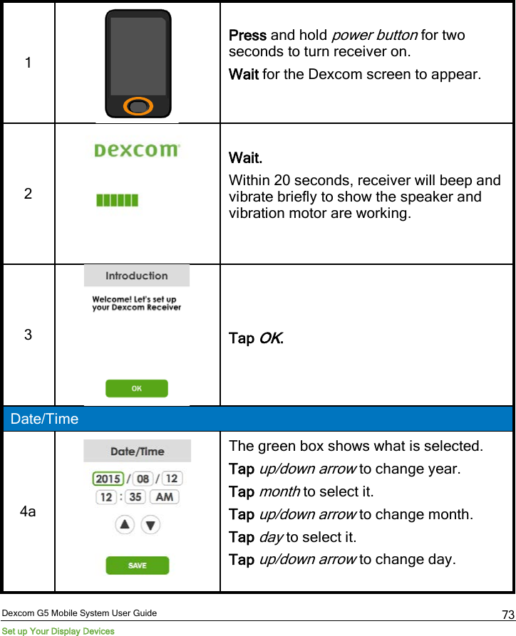  Dexcom G5 Mobile System User Guide Set up Your Display Devices 73 1  Press and hold power button for two seconds to turn receiver on.  Wait for the Dexcom screen to appear.  2   Wait. Within 20 seconds, receiver will beep and vibrate briefly to show the speaker and vibration motor are working.  3   Tap OK. Date/Time 4a   The green box shows what is selected. Tap up/down arrow to change year. Tap month to select it. Tap up/down arrow to change month. Tap day to select it. Tap up/down arrow to change day.  