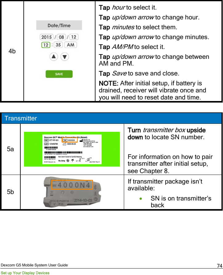 Dexcom G5 Mobile System User Guide Set up Your Display Devices 74 4b   Tap hour to select it.  Tap up/down arrow to change hour. Tap minutes to select them. Tap up/down arrow to change minutes. Tap AM/PM to select it. Tap up/down arrow to change between AM and PM. Tap Save to save and close. NOTE: After initial setup, if battery is drained, receiver will vibrate once and you will need to reset date and time.  Transmitter 5a   Turn transmitter box upside down to locate SN number.  For information on how to pair transmitter after initial setup, see Chapter 8. 5b   If transmitter package isn’t available: • SN is on transmitter’s back 