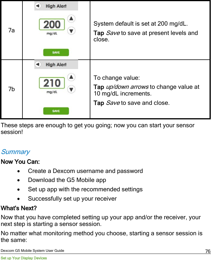  Dexcom G5 Mobile System User Guide Set up Your Display Devices 76 7a   System default is set at 200 mg/dL. Tap Save to save at present levels and close. 7b   To change value: Tap up/down arrows to change value at 10 mg/dL increments. Tap Save to save and close. These steps are enough to get you going; now you can start your sensor session!   Summary Now You Can: • Create a Dexcom username and password • Download the G5 Mobile app • Set up app with the recommended settings • Successfully set up your receiver What’s Next? Now that you have completed setting up your app and/or the receiver, your next step is starting a sensor session.  No matter what monitoring method you choose, starting a sensor session is the same: 