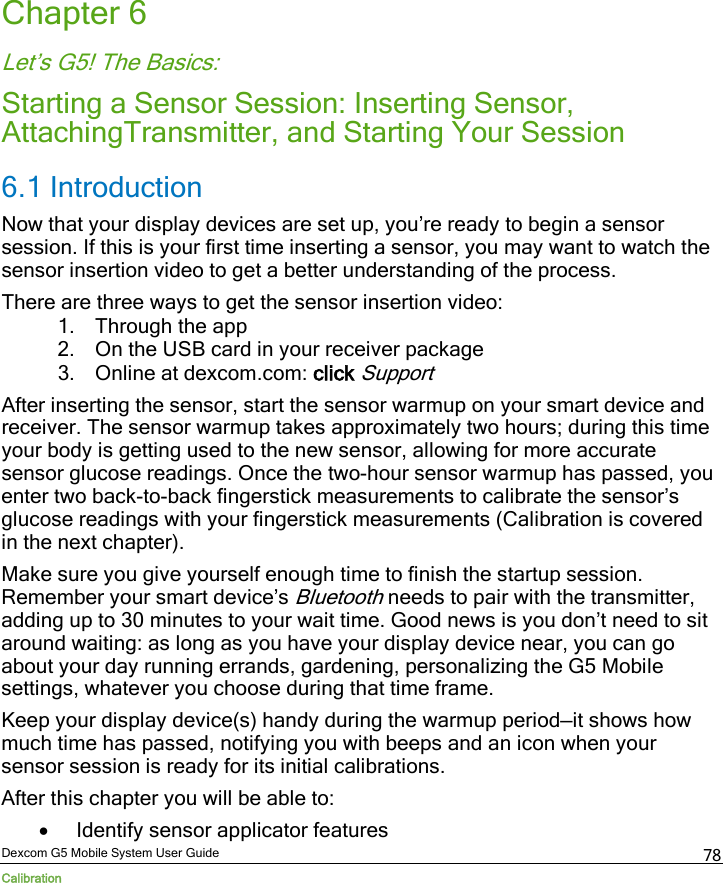  Dexcom G5 Mobile System User Guide Calibration 78 Chapter 6 Let’s G5! The Basics: Starting a Sensor Session: Inserting Sensor, AttachingTransmitter, and Starting Your Session 6.1 Introduction Now that your display devices are set up, you’re ready to begin a sensor session. If this is your first time inserting a sensor, you may want to watch the  sensor insertion video to get a better understanding of the process.  There are three ways to get the sensor insertion video: 1. Through the app 2. On the USB card in your receiver package 3. Online at dexcom.com: click Support After inserting the sensor, start the sensor warmup on your smart device and receiver. The sensor warmup takes approximately two hours; during this time your body is getting used to the new sensor, allowing for more accurate sensor glucose readings. Once the two-hour sensor warmup has passed, you enter two back-to-back fingerstick measurements to calibrate the sensor’s glucose readings with your fingerstick measurements (Calibration is covered in the next chapter).  Make sure you give yourself enough time to finish the startup session. Remember your smart device’s Bluetooth needs to pair with the transmitter, adding up to 30 minutes to your wait time. Good news is you don’t need to sit around waiting: as long as you have your display device near, you can go about your day running errands, gardening, personalizing the G5 Mobile settings, whatever you choose during that time frame.  Keep your display device(s) handy during the warmup period—it shows how much time has passed, notifying you with beeps and an icon when your sensor session is ready for its initial calibrations. After this chapter you will be able to: • Identify sensor applicator features 