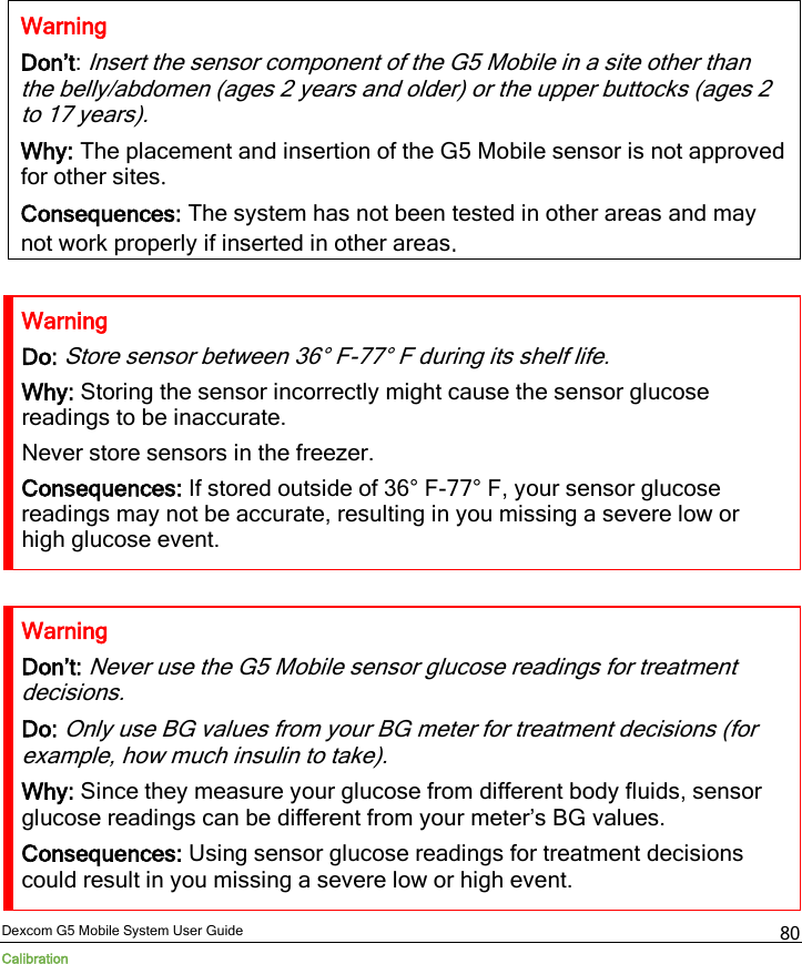  Dexcom G5 Mobile System User Guide Calibration 80  Warning Don’t: Insert the sensor component of the G5 Mobile in a site other than the belly/abdomen (ages 2 years and older) or the upper buttocks (ages 2 to 17 years).  Why: The placement and insertion of the G5 Mobile sensor is not approved for other sites. Consequences: The system has not been tested in other areas and may not work properly if inserted in other areas.  Warning Do: Store sensor between 36° F-77° F during its shelf life. Why: Storing the sensor incorrectly might cause the sensor glucose readings to be inaccurate. Never store sensors in the freezer. Consequences: If stored outside of 36° F-77° F, your sensor glucose readings may not be accurate, resulting in you missing a severe low or high glucose event.  Warning Don’t: Never use the G5 Mobile sensor glucose readings for treatment decisions. Do: Only use BG values from your BG meter for treatment decisions (for example, how much insulin to take). Why: Since they measure your glucose from different body fluids, sensor glucose readings can be different from your meter’s BG values. Consequences: Using sensor glucose readings for treatment decisions could result in you missing a severe low or high event. 