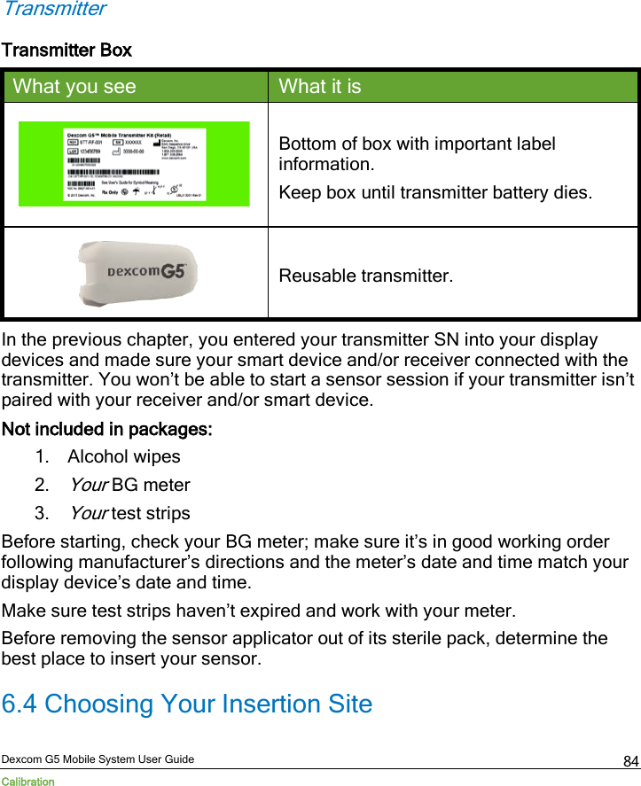  Dexcom G5 Mobile System User Guide Calibration 84 Transmitter Transmitter Box What you see What it is  Bottom of box with important label information. Keep box until transmitter battery dies.  Reusable transmitter. In the previous chapter, you entered your transmitter SN into your display devices and made sure your smart device and/or receiver connected with the transmitter. You won’t be able to start a sensor session if your transmitter isn’t paired with your receiver and/or smart device.  Not included in packages: 1. Alcohol wipes 2. Your BG meter 3. Your test strips Before starting, check your BG meter; make sure it’s in good working order following manufacturer’s directions and the meter’s date and time match your display device’s date and time. Make sure test strips haven’t expired and work with your meter.  Before removing the sensor applicator out of its sterile pack, determine the best place to insert your sensor. 6.4 Choosing Your Insertion Site 