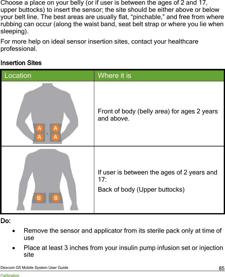  Dexcom G5 Mobile System User Guide Calibration 85 Choose a place on your belly (or if user is between the ages of 2 and 17, upper buttocks) to insert the sensor; the site should be either above or below your belt line. The best areas are usually flat, “pinchable,” and free from where rubbing can occur (along the waist band, seat belt strap or where you lie when sleeping). For more help on ideal sensor insertion sites, contact your healthcare professional. Insertion Sites   Location Where it is  Front of body (belly area) for ages 2 years and above.  If user is between the ages of 2 years and 17: Back of body (Upper buttocks) Do: • Remove the sensor and applicator from its sterile pack only at time of use • Place at least 3 inches from your insulin pump infusion set or injection site 