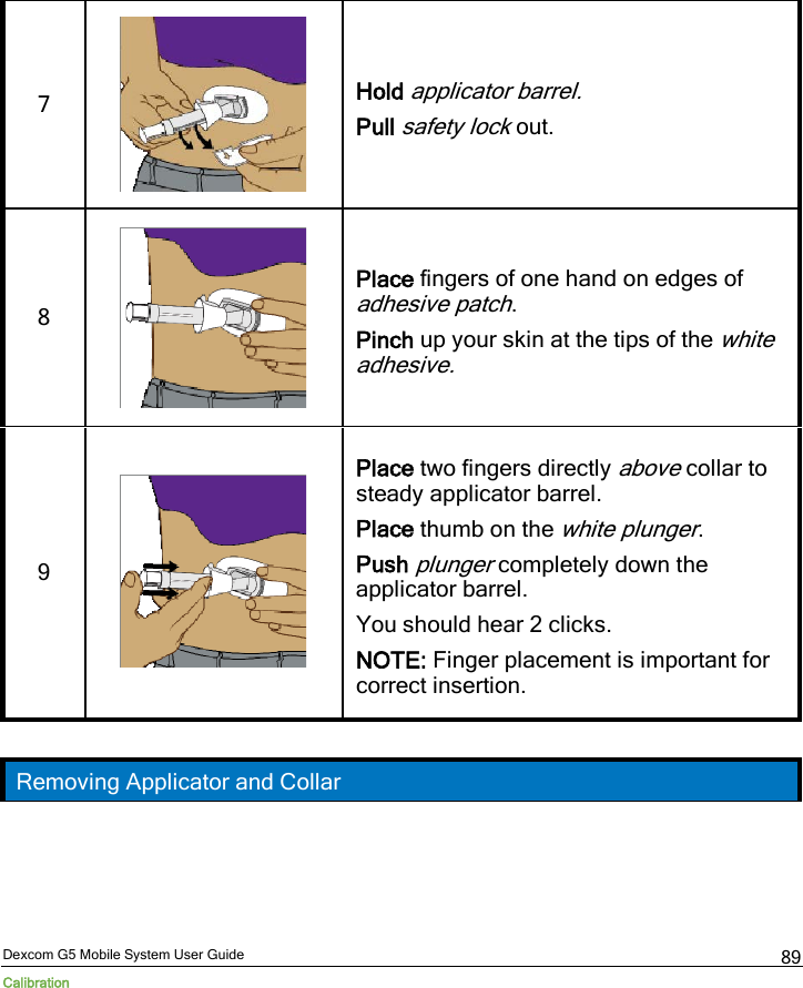  Dexcom G5 Mobile System User Guide Calibration 89 7   Hold applicator barrel. Pull safety lock out. 8   Place fingers of one hand on edges of adhesive patch. Pinch up your skin at the tips of the white adhesive. 9   Place two fingers directly above collar to steady applicator barrel. Place thumb on the white plunger. Push plunger completely down the applicator barrel. You should hear 2 clicks. NOTE: Finger placement is important for correct insertion.  Removing Applicator and Collar 