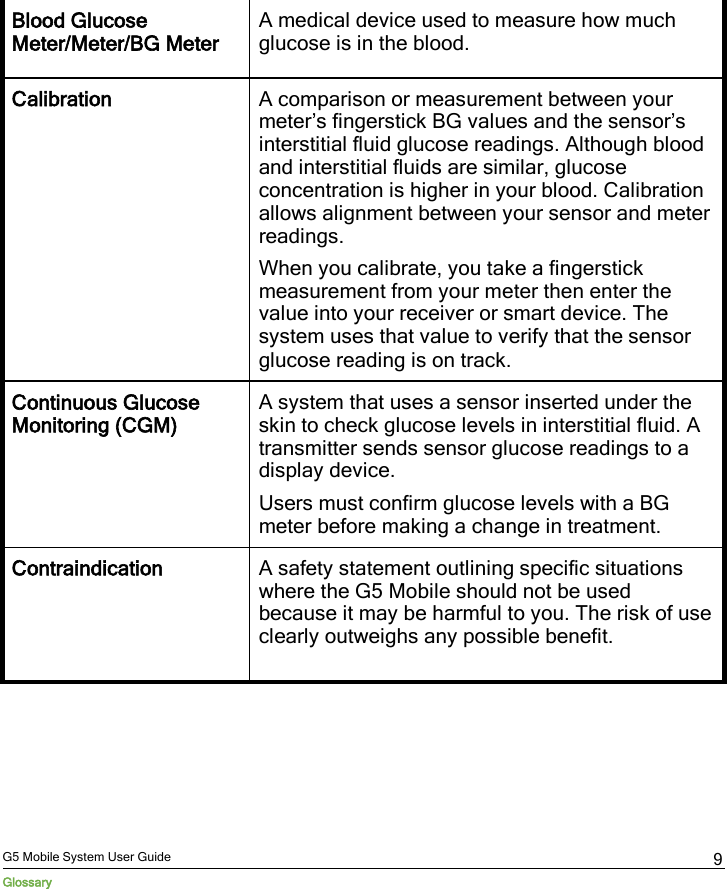  G5 Mobile System User Guide Glossary 9 Blood Glucose Meter/Meter/BG Meter A medical device used to measure how much glucose is in the blood. Calibration A comparison or measurement between your meter’s fingerstick BG values and the sensor’s interstitial fluid glucose readings. Although blood and interstitial fluids are similar, glucose concentration is higher in your blood. Calibration allows alignment between your sensor and meter readings. When you calibrate, you take a fingerstick measurement from your meter then enter the value into your receiver or smart device. The system uses that value to verify that the sensor glucose reading is on track. Continuous Glucose Monitoring (CGM) A system that uses a sensor inserted under the skin to check glucose levels in interstitial fluid. A transmitter sends sensor glucose readings to a display device. Users must confirm glucose levels with a BG meter before making a change in treatment. Contraindication A safety statement outlining specific situations where the G5 Mobile should not be used because it may be harmful to you. The risk of use clearly outweighs any possible benefit.  