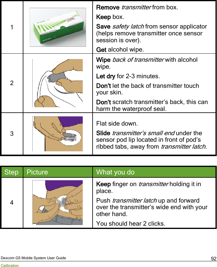  Dexcom G5 Mobile System User Guide Calibration 92 1  Remove transmitter from box. Keep box. Save safety latch from sensor applicator (helps remove transmitter once sensor session is over). Get alcohol wipe. 2   Wipe back of transmitter with alcohol wipe. Let dry for 2-3 minutes. Don’t let the back of transmitter touch your skin. Don’t scratch transmitter’s back, this can harm the waterproof seal. 3   Flat side down. Slide transmitter’s small end under the sensor pod lip located in front of pod’s ribbed tabs, away from transmitter latch.  Step Picture What you do 4  Keep finger on transmitter holding it in place. Push transmitter latch up and forward over the transmitter’s wide end with your other hand. You should hear 2 clicks. 