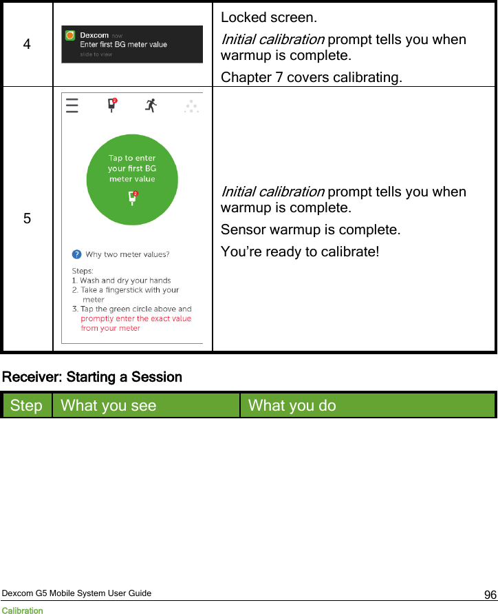  Dexcom G5 Mobile System User Guide Calibration 96 4  Locked screen. Initial calibration prompt tells you when warmup is complete. Chapter 7 covers calibrating. 5   Initial calibration prompt tells you when warmup is complete. Sensor warmup is complete. You’re ready to calibrate! Receiver: Starting a Session Step What you see What you do 