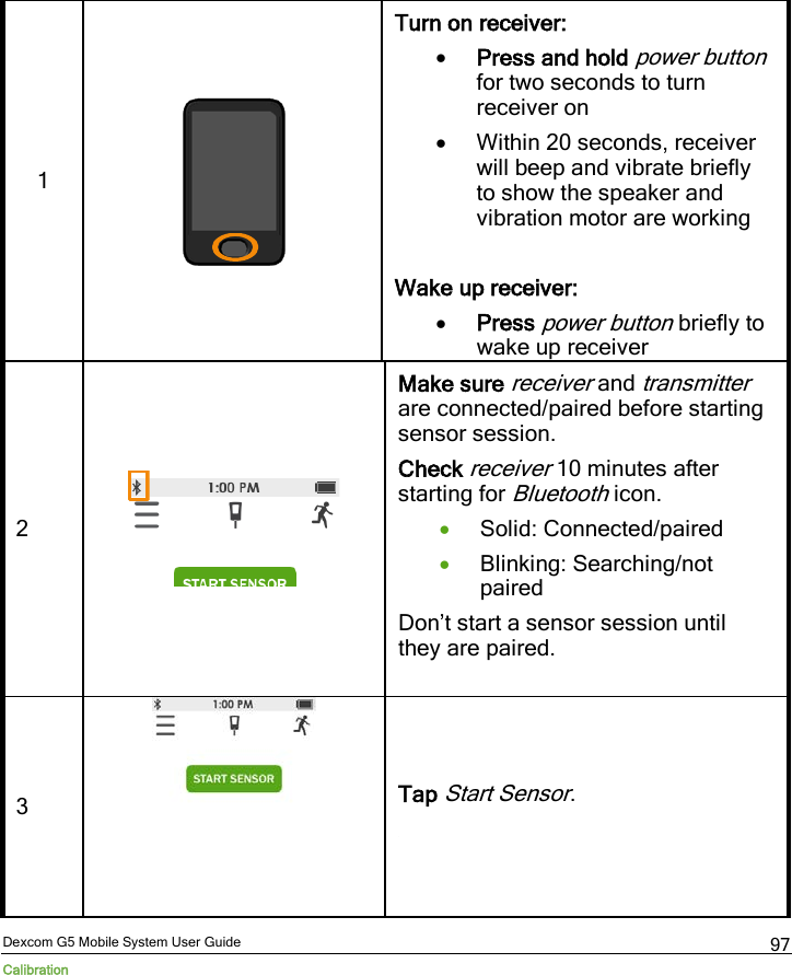 Dexcom G5 Mobile System User Guide Calibration 97 1   Turn on receiver: • Press and hold power button for two seconds to turn receiver on • Within 20 seconds, receiver will beep and vibrate briefly to show the speaker and vibration motor are working  Wake up receiver:  • Press power button briefly to wake up receiver 2  Make sure receiver and transmitter are connected/paired before starting sensor session. Check receiver 10 minutes after starting for Bluetooth icon. • Solid: Connected/paired • Blinking: Searching/not paired Don’t start a sensor session until they are paired.  3   Tap Start Sensor.  