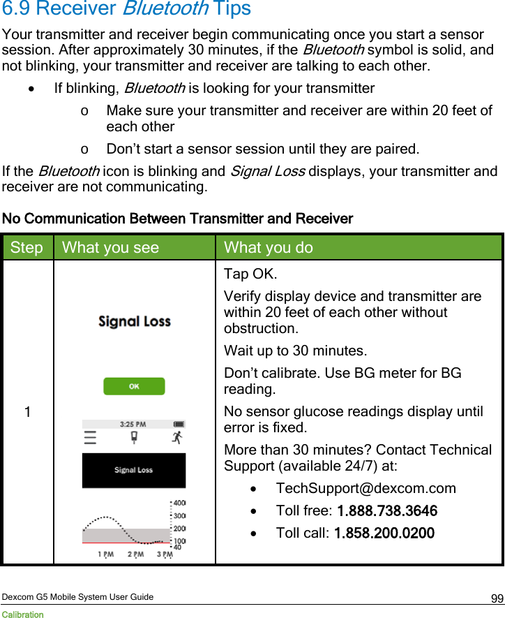  Dexcom G5 Mobile System User Guide Calibration 99 6.9 Receiver Bluetooth Tips Your transmitter and receiver begin communicating once you start a sensor session. After approximately 30 minutes, if the Bluetooth symbol is solid, and not blinking, your transmitter and receiver are talking to each other. • If blinking, Bluetooth is looking for your transmitter o Make sure your transmitter and receiver are within 20 feet of each other o Don’t start a sensor session until they are paired. If the Bluetooth icon is blinking and Signal Loss displays, your transmitter and receiver are not communicating. No Communication Between Transmitter and Receiver Step What you see What you do 1    Tap OK.  Verify display device and transmitter are within 20 feet of each other without obstruction. Wait up to 30 minutes.  Don’t calibrate. Use BG meter for BG reading. No sensor glucose readings display until error is fixed. More than 30 minutes? Contact Technical Support (available 24/7) at: • TechSupport@dexcom.com • Toll free: 1.888.738.3646 • Toll call: 1.858.200.0200  