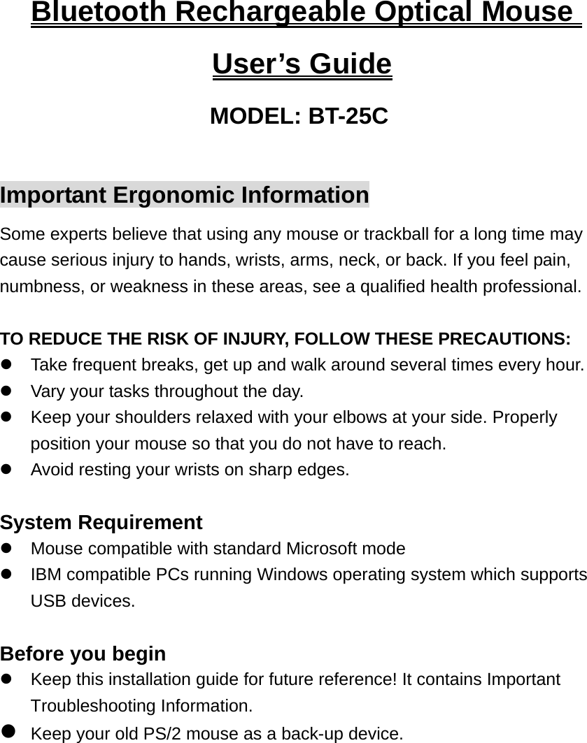 Bluetooth Rechargeable Optical Mouse User’s Guide MODEL: BT-25C  Important Ergonomic Information Some experts believe that using any mouse or trackball for a long time may cause serious injury to hands, wrists, arms, neck, or back. If you feel pain, numbness, or weakness in these areas, see a qualified health professional.  TO REDUCE THE RISK OF INJURY, FOLLOW THESE PRECAUTIONS: z  Take frequent breaks, get up and walk around several times every hour. z  Vary your tasks throughout the day. z  Keep your shoulders relaxed with your elbows at your side. Properly position your mouse so that you do not have to reach. z  Avoid resting your wrists on sharp edges.  System Requirement z  Mouse compatible with standard Microsoft mode z  IBM compatible PCs running Windows operating system which supports USB devices.  Before you begin z  Keep this installation guide for future reference! It contains Important Troubleshooting Information. z Keep your old PS/2 mouse as a back-up device.  