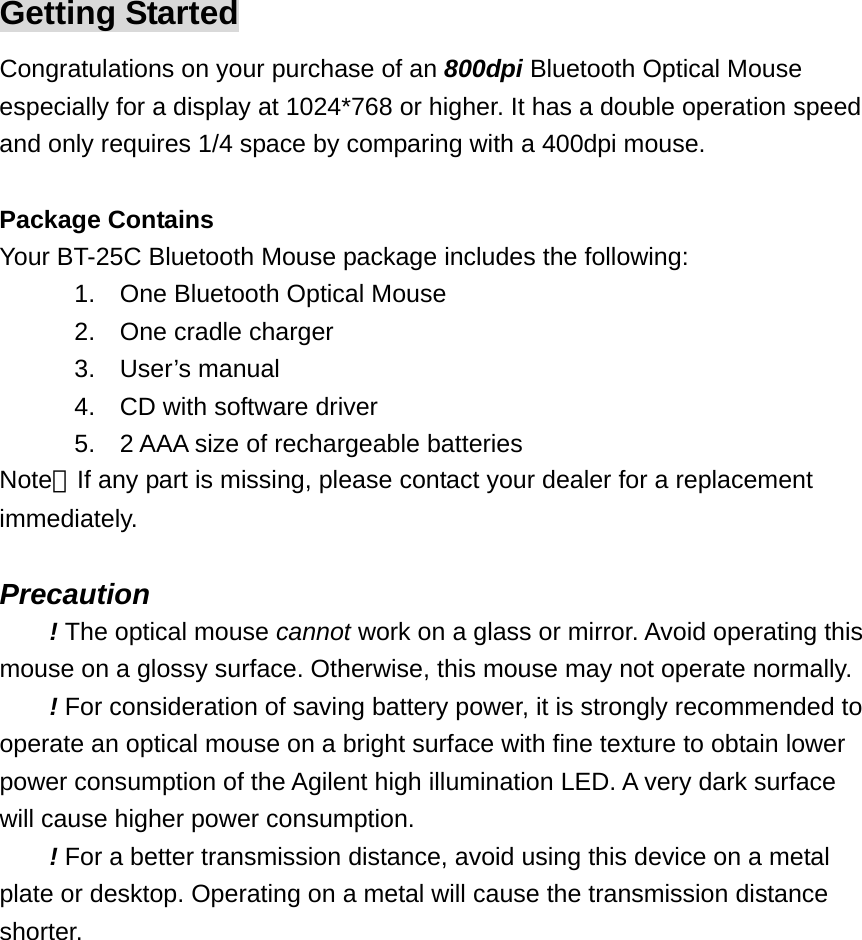 Getting Started Congratulations on your purchase of an 800dpi Bluetooth Optical Mouse especially for a display at 1024*768 or higher. It has a double operation speed and only requires 1/4 space by comparing with a 400dpi mouse.  Package Contains Your BT-25C Bluetooth Mouse package includes the following: 1.  One Bluetooth Optical Mouse 2.  One cradle charger 3. User’s manual 4.  CD with software driver 5.  2 AAA size of rechargeable batteries Note：If any part is missing, please contact your dealer for a replacement immediately.  Precaution ! The optical mouse cannot work on a glass or mirror. Avoid operating this mouse on a glossy surface. Otherwise, this mouse may not operate normally.   ! For consideration of saving battery power, it is strongly recommended to operate an optical mouse on a bright surface with fine texture to obtain lower power consumption of the Agilent high illumination LED. A very dark surface will cause higher power consumption. ! For a better transmission distance, avoid using this device on a metal plate or desktop. Operating on a metal will cause the transmission distance shorter.  