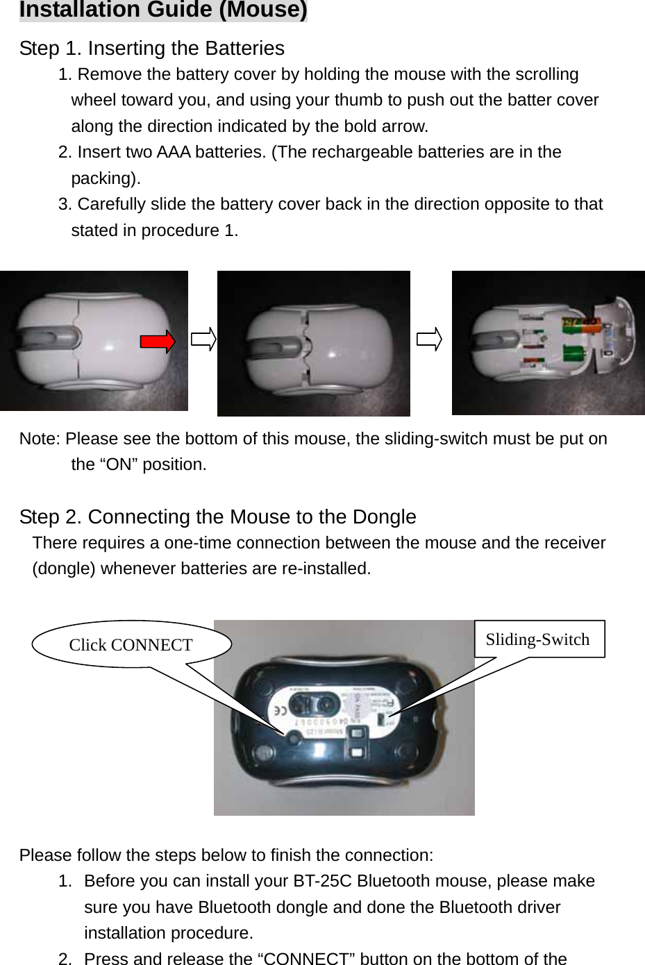 Installation Guide (Mouse) Step 1. Inserting the Batteries 1. Remove the battery cover by holding the mouse with the scrolling wheel toward you, and using your thumb to push out the batter cover along the direction indicated by the bold arrow. 2. Insert two AAA batteries. (The rechargeable batteries are in the packing). 3. Carefully slide the battery cover back in the direction opposite to that stated in procedure 1.              Note: Please see the bottom of this mouse, the sliding-switch must be put on the “ON” position.  Step 2. Connecting the Mouse to the Dongle   There requires a one-time connection between the mouse and the receiver (dongle) whenever batteries are re-installed.        Sliding-Switch Click CONNECT    Please follow the steps below to finish the connection: 1.  Before you can install your BT-25C Bluetooth mouse, please make sure you have Bluetooth dongle and done the Bluetooth driver installation procedure. 2.  Press and release the “CONNECT” button on the bottom of the 