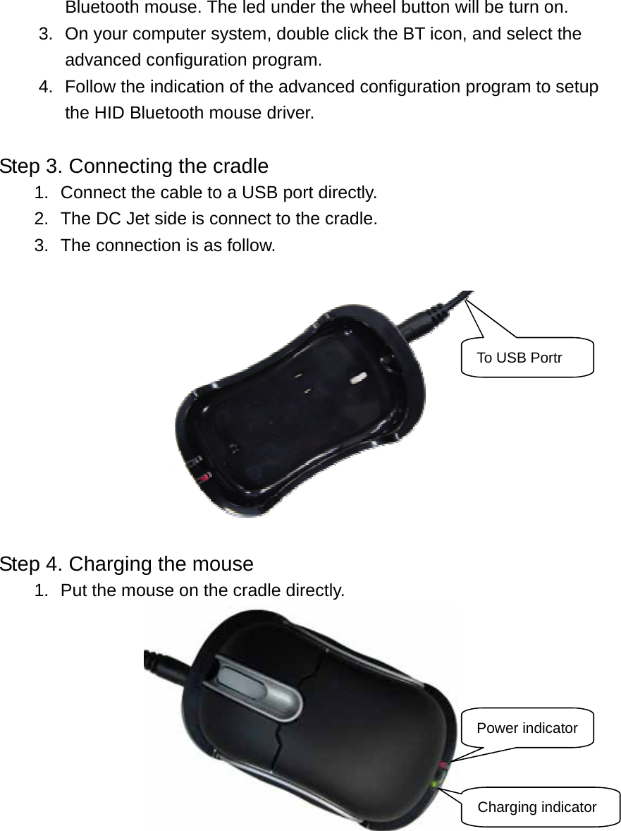 Bluetooth mouse. The led under the wheel button will be turn on. 3.  On your computer system, double click the BT icon, and select the advanced configuration program. 4.  Follow the indication of the advanced configuration program to setup the HID Bluetooth mouse driver.  Step 3. Connecting the cradle 1.  Connect the cable to a USB port directly.   2.  The DC Jet side is connect to the cradle. 3.  The connection is as follow.   To USB Portr Step 4. Charging the mouse 1.  Put the mouse on the cradle directly.  Power indicator Charging indicator