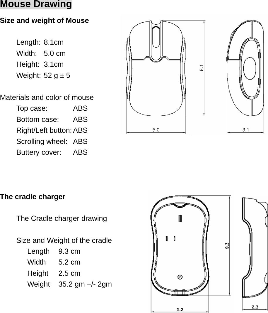 Mouse Drawing Size and weight of Mouse  Length: 8.1cm Width: 5.0 cm Height: 3.1cm Weight: 52 g ± 5    Materials and color of mouse Top case:    ABS   Bottom case:  ABS Right/Left button: ABS Scrolling wheel:  ABS Buttery cover:  ABS    The cradle charger  The Cradle charger drawing  Size and Weight of the cradle Length 9.3 cm Width 5.2 cm Height 2.5 cm Weight  35.2 gm +/- 2gm  