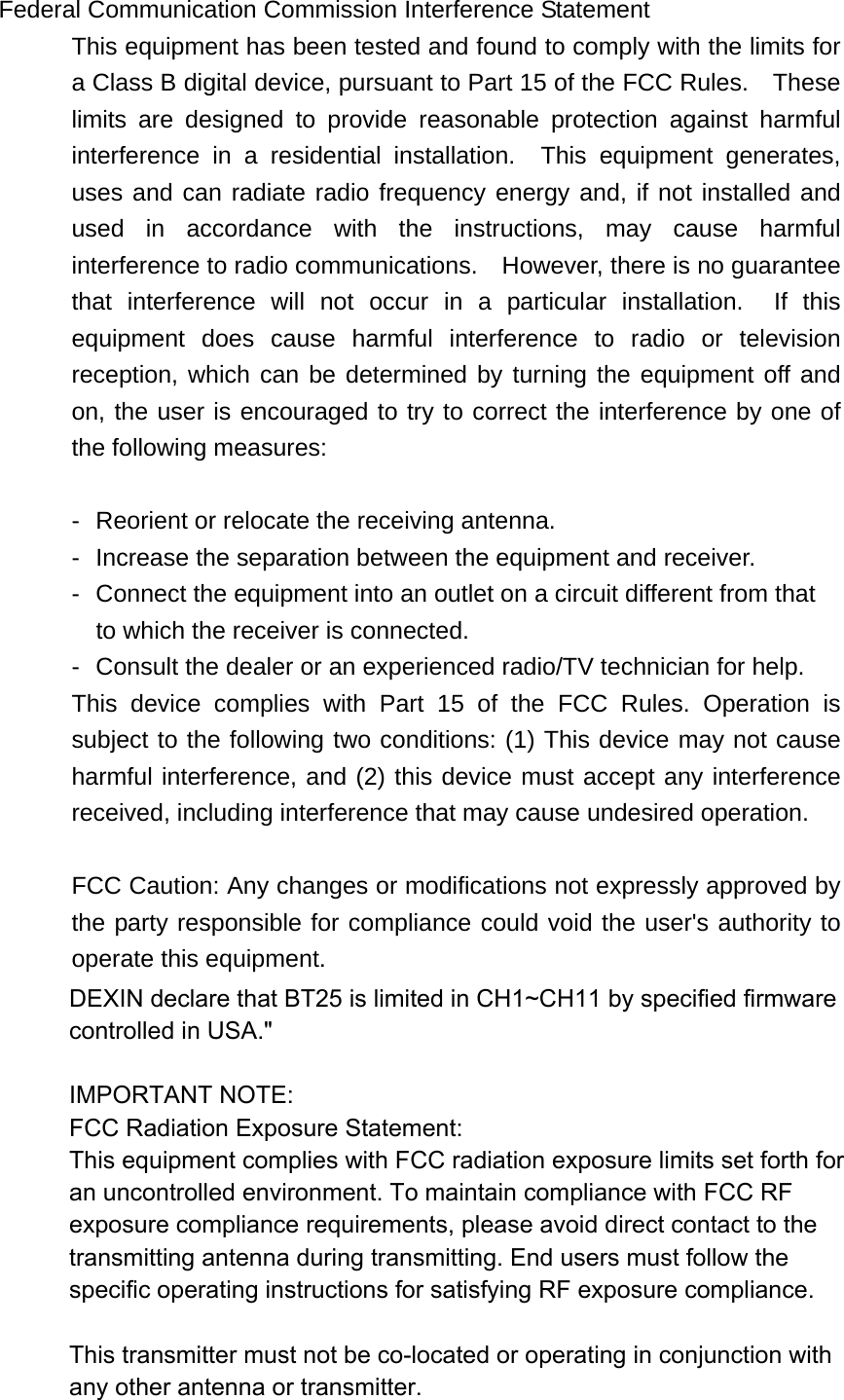 Federal Communication Commission Interference Statement This equipment has been tested and found to comply with the limits for a Class B digital device, pursuant to Part 15 of the FCC Rules.    These limits are designed to provide reasonable protection against harmful interference in a residential installation.  This equipment generates, uses and can radiate radio frequency energy and, if not installed and used in accordance with the instructions, may cause harmful interference to radio communications.    However, there is no guarantee that interference will not occur in a particular installation.  If this equipment does cause harmful interference to radio or television reception, which can be determined by turning the equipment off and on, the user is encouraged to try to correct the interference by one of the following measures:  -  Reorient or relocate the receiving antenna. -  Increase the separation between the equipment and receiver. -  Connect the equipment into an outlet on a circuit different from that to which the receiver is connected. -  Consult the dealer or an experienced radio/TV technician for help. This device complies with Part 15 of the FCC Rules. Operation is subject to the following two conditions: (1) This device may not cause harmful interference, and (2) this device must accept any interference received, including interference that may cause undesired operation.  FCC Caution: Any changes or modifications not expressly approved by the party responsible for compliance could void the user&apos;s authority to operate this equipment. IMPORTANT NOTE: FCC Radiation Exposure Statement: This equipment complies with FCC radiation exposure limits set forth for an uncontrolled environment. End users must follow the specific operating instructions for satisfying RF exposure compliance.  This transmitter must not be co-located or operating in conjunction with any other antenna or transmitter.  DEXIN declare that BT25 is limited in CH1~CH11 by specified firmware controlled in USA.&quot;IMPORTANT NOTE:FCC Radiation Exposure Statement:This equipment complies with FCC radiation exposure limits set forth for an uncontrolled environment. To maintain compliance with FCC RF exposure compliance requirements, please avoid direct contact to the transmitting antenna during transmitting. End users must follow the specific operating instructions for satisfying RF exposure compliance.This transmitter must not be co-located or operating in conjunction with any other antenna or transmitter.