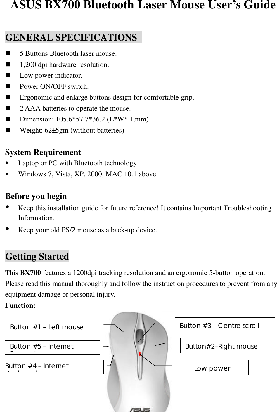 ASUS BX700 Bluetooth Laser Mouse User’s Guide  GENERAL SPECIFICATIONS   n 5 Buttons Bluetooth laser mouse. n 1,200 dpi hardware resolution. n Low power indicator. n Power ON/OFF switch. n Ergonomic and enlarge buttons design for comfortable grip. n 2 AAA batteries to operate the mouse. n Dimension: 105.6*57.7*36.2 (L*W*H,mm) n Weight: 62±5gm (without batteries)  System Requirement Ÿ Laptop or PC with Bluetooth technology Ÿ Windows 7, Vista, XP, 2000, MAC 10.1 above  Before you begin Ÿ Keep this installation guide for future reference! It contains Important Troubleshooting Information. Ÿ Keep your old PS/2 mouse as a back-up device.  Getting Started This BX700 features a 1200dpi tracking resolution and an ergonomic 5-button operation.  Please read this manual thoroughly and follow the instruction procedures to prevent from any equipment damage or personal injury. Function:            Button #1 – Left mouse Button #3 – Centre scroll Low power Button #5 – Internet Forwards Button #4 – Internet Backwards Button#2–Right mouse 
