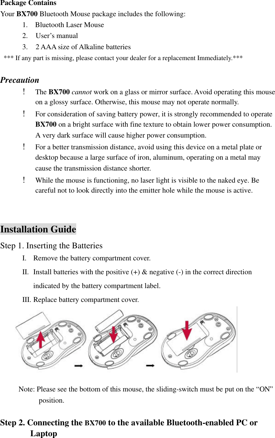 Package Contains Your BX700 Bluetooth Mouse package includes the following:       1.  Bluetooth Laser Mouse 2.  User’s manual 3.  2 AAA size of Alkaline batteries   *** If any part is missing, please contact your dealer for a replacement Immediately.***  Precaution ! The BX700 cannot work on a glass or mirror surface. Avoid operating this mouse on a glossy surface. Otherwise, this mouse may not operate normally.   ! For consideration of saving battery power, it is strongly recommended to operate  BX700 on a bright surface with fine texture to obtain lower power consumption. A very dark surface will cause higher power consumption. ! For a better transmission distance, avoid using this device on a metal plate or desktop because a large surface of iron, aluminum, operating on a metal may cause the transmission distance shorter. ! While the mouse is functioning, no laser light is visible to the naked eye. Be careful not to look directly into the emitter hole while the mouse is active.   Installation Guide Step 1. Inserting the Batteries I. Remove the battery compartment cover.     II. Install batteries with the positive (+) &amp; negative (-) in the correct direction indicated by the battery compartment label. III. Replace battery compartment cover.       Note: Please see the bottom of this mouse, the sliding-switch must be put on the “ON” position.  Step 2. Connecting the BX700 to the available Bluetooth-enabled PC or Laptop 