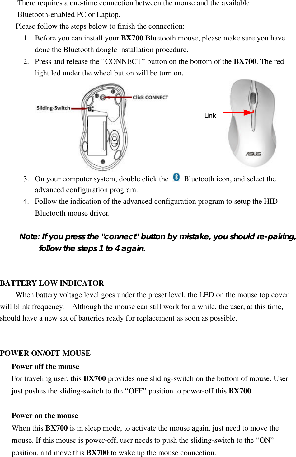 There requires a one-time connection between the mouse and the available Bluetooth-enabled PC or Laptop. Please follow the steps below to finish the connection: 1.  Before you can install your BX700 Bluetooth mouse, please make sure you have done the Bluetooth dongle installation procedure. 2.  Press and release the “CONNECT” button on the bottom of the BX700. The red light led under the wheel button will be turn on.  3.  On your computer system, double click the  Bluetooth icon, and select the advanced configuration program. 4.  Follow the indication of the advanced configuration program to setup the HID Bluetooth mouse driver.  Note: If you press the &quot;connect&quot; button by mistake, you should re-pairing, follow the steps 1 to 4 again.   BATTERY LOW INDICATOR When battery voltage level goes under the preset level, the LED on the mouse top cover will blink frequency.  Although the mouse can still work for a while, the user, at this time, should have a new set of batteries ready for replacement as soon as possible.   POWER ON/OFF MOUSE Power off the mouse For traveling user, this BX700 provides one sliding-switch on the bottom of mouse. User just pushes the sliding-switch to the “OFF” position to power-off this BX700.  Power on the mouse When this BX700 is in sleep mode, to activate the mouse again, just need to move the mouse. If this mouse is power-off, user needs to push the sliding-switch to the “ON” position, and move this BX700 to wake up the mouse connection.  Link 