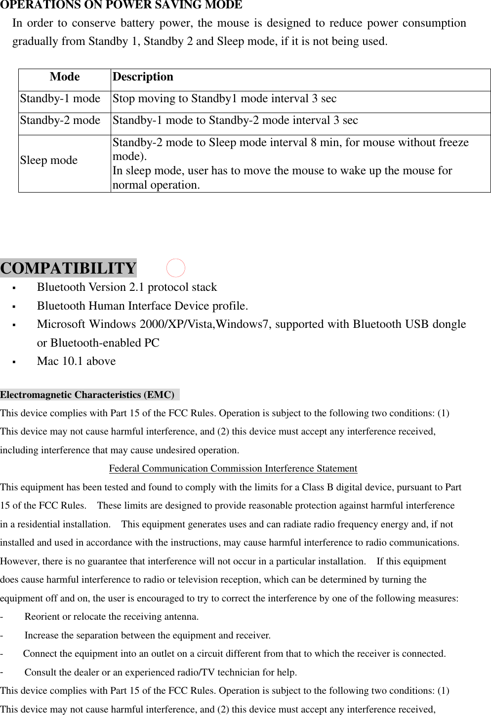  OPERATIONS ON POWER SAVING MODE In order to conserve battery power, the mouse is designed to reduce power consumption gradually from Standby 1, Standby 2 and Sleep mode, if it is not being used.  Mode Description Standby-1 mode Stop moving to Standby1 mode interval 3 sec Standby-2 mode Standby-1 mode to Standby-2 mode interval 3 sec Sleep mode Standby-2 mode to Sleep mode interval 8 min, for mouse without freeze mode).     In sleep mode, user has to move the mouse to wake up the mouse for normal operation.    COMPATIBILITY   § Bluetooth Version 2.1 protocol stack § Bluetooth Human Interface Device profile. § Microsoft Windows 2000/XP/Vista,Windows7, supported with Bluetooth USB dongle or Bluetooth-enabled PC § Mac 10.1 above  Electromagnetic Characteristics (EMC)   This device complies with Part 15 of the FCC Rules. Operation is subject to the following two conditions: (1) This device may not cause harmful interference, and (2) this device must accept any interference received, including interference that may cause undesired operation. Federal Communication Commission Interference Statement This equipment has been tested and found to comply with the limits for a Class B digital device, pursuant to Part 15 of the FCC Rules.  These limits are designed to provide reasonable protection against harmful interference in a residential installation.  This equipment generates uses and can radiate radio frequency energy and, if not installed and used in accordance with the instructions, may cause harmful interference to radio communications.  However, there is no guarantee that interference will not occur in a particular installation.  If this equipment does cause harmful interference to radio or television reception, which can be determined by turning the equipment off and on, the user is encouraged to try to correct the interference by one of the following measures: - Reorient or relocate the receiving antenna. - Increase the separation between the equipment and receiver. - Connect the equipment into an outlet on a circuit different from that to which the receiver is connected. - Consult the dealer or an experienced radio/TV technician for help. This device complies with Part 15 of the FCC Rules. Operation is subject to the following two conditions: (1) This device may not cause harmful interference, and (2) this device must accept any interference received, 