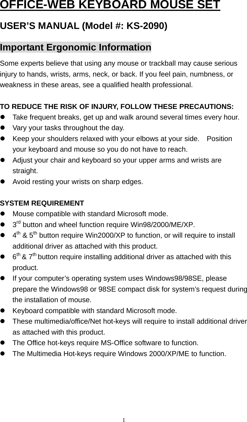 OFFICE-WEB KEYBOARD MOUSE SET USER’S MANUAL (Model #: KS-2090) Important Ergonomic Information Some experts believe that using any mouse or trackball may cause serious injury to hands, wrists, arms, neck, or back. If you feel pain, numbness, or weakness in these areas, see a qualified health professional.  TO REDUCE THE RISK OF INJURY, FOLLOW THESE PRECAUTIONS:  Take frequent breaks, get up and walk around several times every hour.  Vary your tasks throughout the day.  Keep your shoulders relaxed with your elbows at your side.    Position your keyboard and mouse so you do not have to reach.  Adjust your chair and keyboard so your upper arms and wrists are straight.  Avoid resting your wrists on sharp edges.  SYSTEM REQUIREMENT  Mouse compatible with standard Microsoft mode.  3rd button and wheel function require Win98/2000/ME/XP.  4th &amp; 5th button require Win2000/XP to function, or will require to install additional driver as attached with this product.  6th &amp; 7th button require installing additional driver as attached with this product.  If your computer’s operating system uses Windows98/98SE, please prepare the Windows98 or 98SE compact disk for system’s request during the installation of mouse.  Keyboard compatible with standard Microsoft mode.  These multimedia/office/Net hot-keys will require to install additional driver as attached with this product.  The Office hot-keys require MS-Office software to function.  The Multimedia Hot-keys require Windows 2000/XP/ME to function.      1