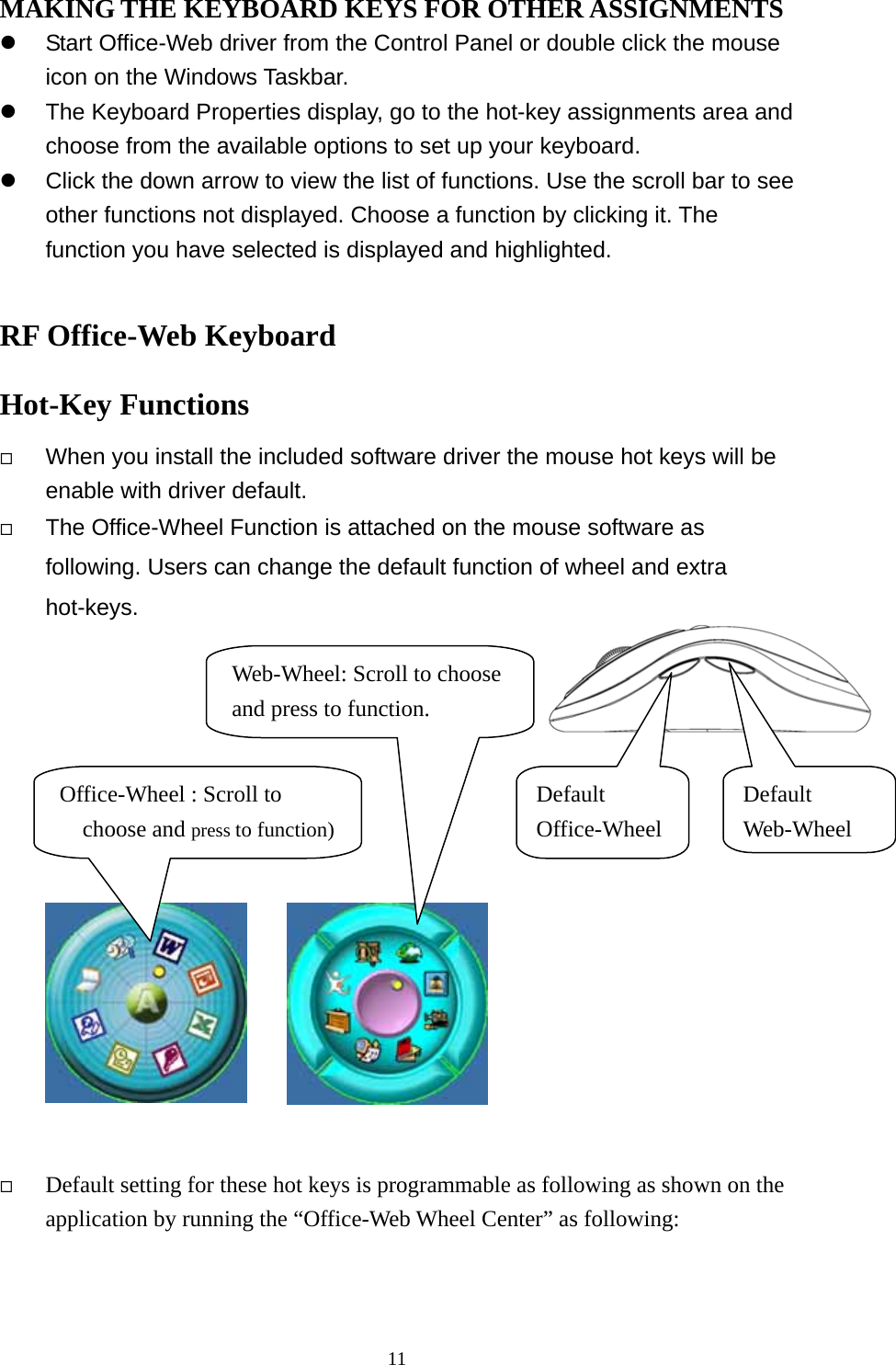 MAKING THE KEYBOARD KEYS FOR OTHER ASSIGNMENTS   Start Office-Web driver from the Control Panel or double click the mouse icon on the Windows Taskbar.   The Keyboard Properties display, go to the hot-key assignments area and choose from the available options to set up your keyboard.   Click the down arrow to view the list of functions. Use the scroll bar to see other functions not displayed. Choose a function by clicking it. The function you have selected is displayed and highlighted.  RF Office-Web Keyboard   Hot-Key Functions   When you install the included software driver the mouse hot keys will be enable with driver default.        The Office-Wheel Function is attached on the mouse software as following. Users can change the default function of wheel and extra hot-keys.              Default Web-Wheel Office-Wheel : Scroll to choose and press to function)Default Office-Wheel Web-Wheel: Scroll to choose and press to function.   Default setting for these hot keys is programmable as following as shown on the application by running the “Office-Web Wheel Center” as following:  11