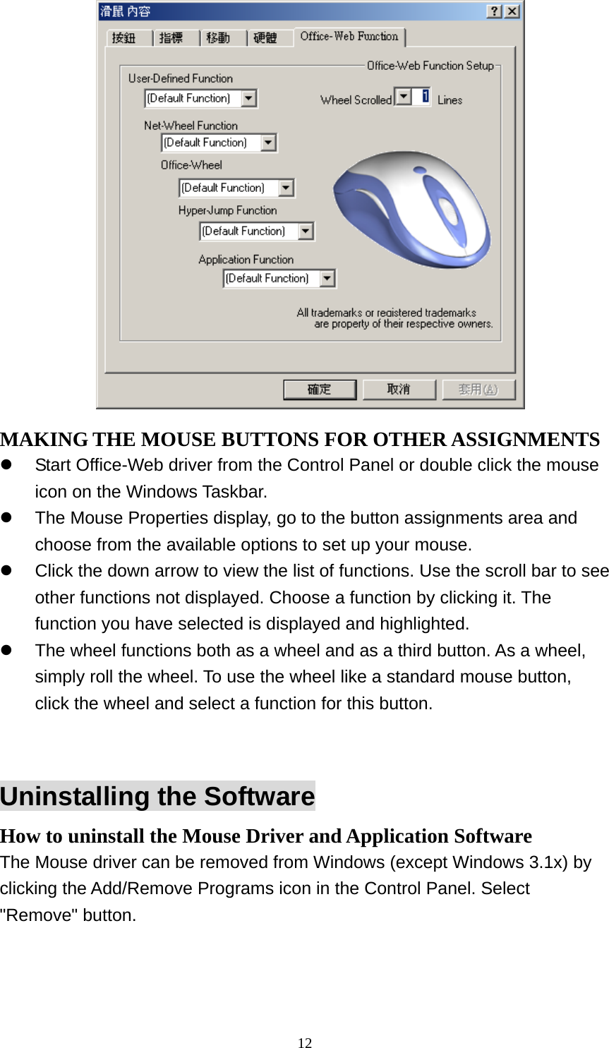  MAKING THE MOUSE BUTTONS FOR OTHER ASSIGNMENTS   Start Office-Web driver from the Control Panel or double click the mouse icon on the Windows Taskbar.   The Mouse Properties display, go to the button assignments area and choose from the available options to set up your mouse.   Click the down arrow to view the list of functions. Use the scroll bar to see other functions not displayed. Choose a function by clicking it. The function you have selected is displayed and highlighted.   The wheel functions both as a wheel and as a third button. As a wheel, simply roll the wheel. To use the wheel like a standard mouse button, click the wheel and select a function for this button.   Uninstalling the Software How to uninstall the Mouse Driver and Application Software The Mouse driver can be removed from Windows (except Windows 3.1x) by clicking the Add/Remove Programs icon in the Control Panel. Select &quot;Remove&quot; button.   12