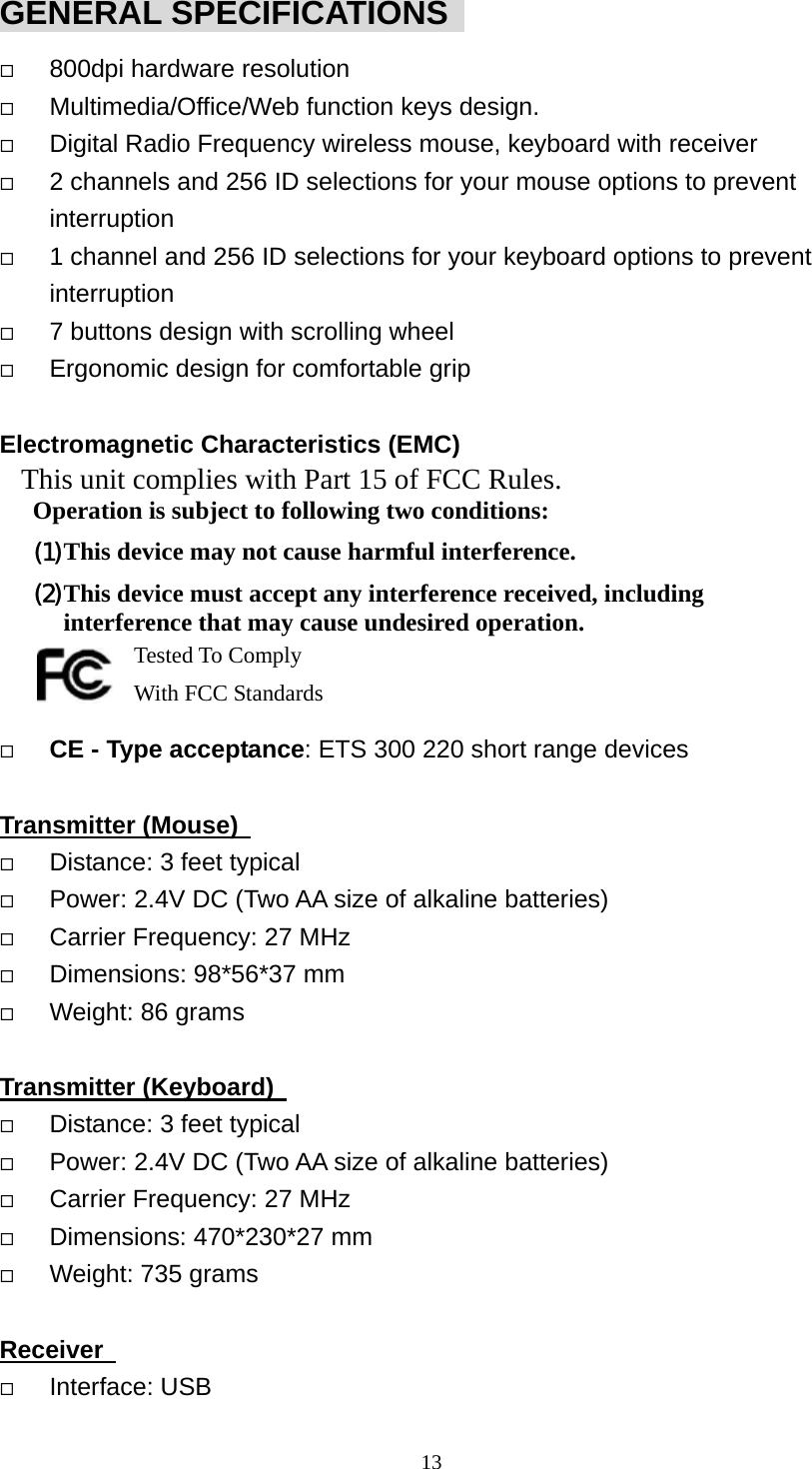 GENERAL SPECIFICATIONS     800dpi hardware resolution   Multimedia/Office/Web function keys design.   Digital Radio Frequency wireless mouse, keyboard with receiver   2 channels and 256 ID selections for your mouse options to prevent interruption   1 channel and 256 ID selections for your keyboard options to prevent interruption   7 buttons design with scrolling wheel   Ergonomic design for comfortable grip  Electromagnetic Characteristics (EMC) This unit complies with Part 15 of FCC Rules. Operation is subject to following two conditions: (1) This device may not cause harmful interference. (2) This device must accept any interference received, including interference that may cause undesired operation.       Tested To Comply   With FCC Standards   CE - Type acceptance: ETS 300 220 short range devices  Transmitter (Mouse)     Distance: 3 feet typical   Power: 2.4V DC (Two AA size of alkaline batteries)   Carrier Frequency: 27 MHz     Dimensions: 98*56*37 mm   Weight: 86 grams  Transmitter (Keyboard)     Distance: 3 feet typical   Power: 2.4V DC (Two AA size of alkaline batteries)   Carrier Frequency: 27 MHz     Dimensions: 470*230*27 mm   Weight: 735 grams  Receiver     Interface: USB  13