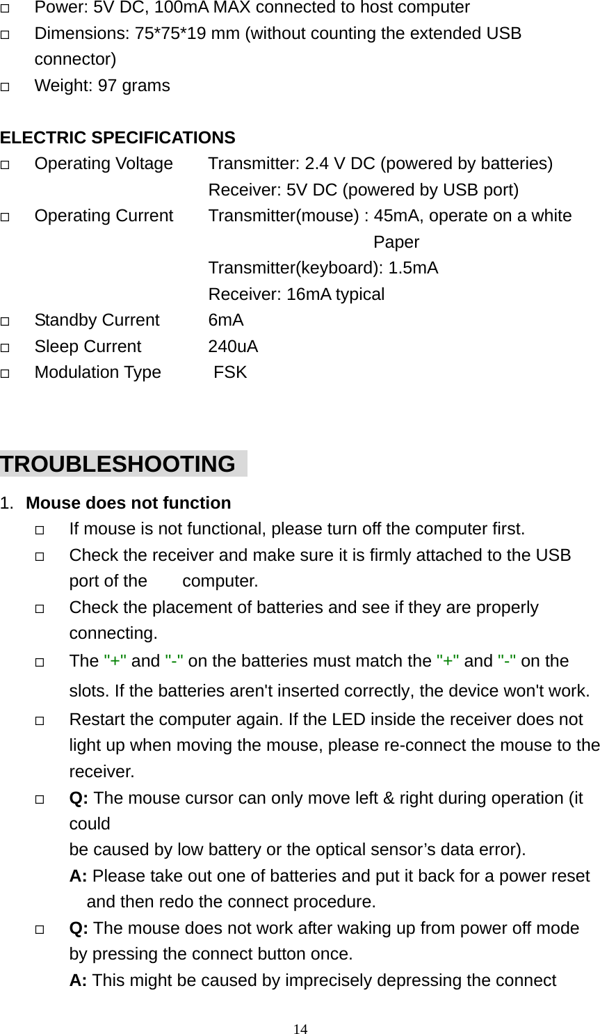   Power: 5V DC, 100mA MAX connected to host computer   Dimensions: 75*75*19 mm (without counting the extended USB connector)   Weight: 97 grams  ELECTRIC SPECIFICATIONS   Operating Voltage        Transmitter: 2.4 V DC (powered by batteries)                         Receiver: 5V DC (powered by USB port)   Operating Current    Transmitter(mouse) : 45mA, operate on a white                   Paper          Transmitter(keyboard): 1.5mA                         Receiver: 16mA typical   Standby Current    6mA   Sleep Current    240uA   Modulation Type      FSK  TROUBLESHOOTING   1.  Mouse does not function   If mouse is not functional, please turn off the computer first.     Check the receiver and make sure it is firmly attached to the USB port of the    computer.    Check the placement of batteries and see if they are properly connecting.    The &quot;+&quot; and &quot;-&quot; on the batteries must match the &quot;+&quot; and &quot;-&quot; on the slots. If the batteries aren&apos;t inserted correctly, the device won&apos;t work.   Restart the computer again. If the LED inside the receiver does not light up when moving the mouse, please re-connect the mouse to the receiver.   Q: The mouse cursor can only move left &amp; right during operation (it could  be caused by low battery or the optical sensor’s data error).   A: Please take out one of batteries and put it back for a power reset and then redo the connect procedure.   Q: The mouse does not work after waking up from power off mode by pressing the connect button once. A: This might be caused by imprecisely depressing the connect  14