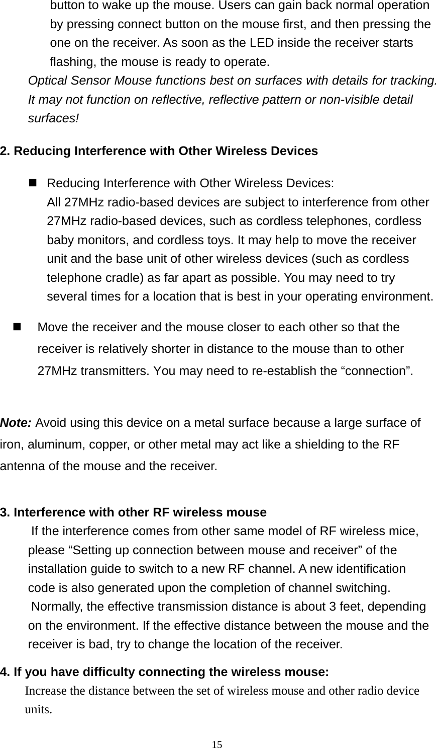 button to wake up the mouse. Users can gain back normal operation by pressing connect button on the mouse first, and then pressing the one on the receiver. As soon as the LED inside the receiver starts flashing, the mouse is ready to operate. Optical Sensor Mouse functions best on surfaces with details for tracking.   It may not function on reflective, reflective pattern or non-visible detail surfaces!  2. Reducing Interference with Other Wireless Devices  Reducing Interference with Other Wireless Devices: All 27MHz radio-based devices are subject to interference from other 27MHz radio-based devices, such as cordless telephones, cordless baby monitors, and cordless toys. It may help to move the receiver unit and the base unit of other wireless devices (such as cordless telephone cradle) as far apart as possible. You may need to try several times for a location that is best in your operating environment.   Move the receiver and the mouse closer to each other so that the receiver is relatively shorter in distance to the mouse than to other 27MHz transmitters. You may need to re-establish the “connection”.  Note: Avoid using this device on a metal surface because a large surface of iron, aluminum, copper, or other metal may act like a shielding to the RF antenna of the mouse and the receiver.  3. Interference with other RF wireless mouse     If the interference comes from other same model of RF wireless mice, please “Setting up connection between mouse and receiver” of the installation guide to switch to a new RF channel. A new identification code is also generated upon the completion of channel switching.     Normally, the effective transmission distance is about 3 feet, depending on the environment. If the effective distance between the mouse and the receiver is bad, try to change the location of the receiver.   4. If you have difficulty connecting the wireless mouse: Increase the distance between the set of wireless mouse and other radio device units.  15