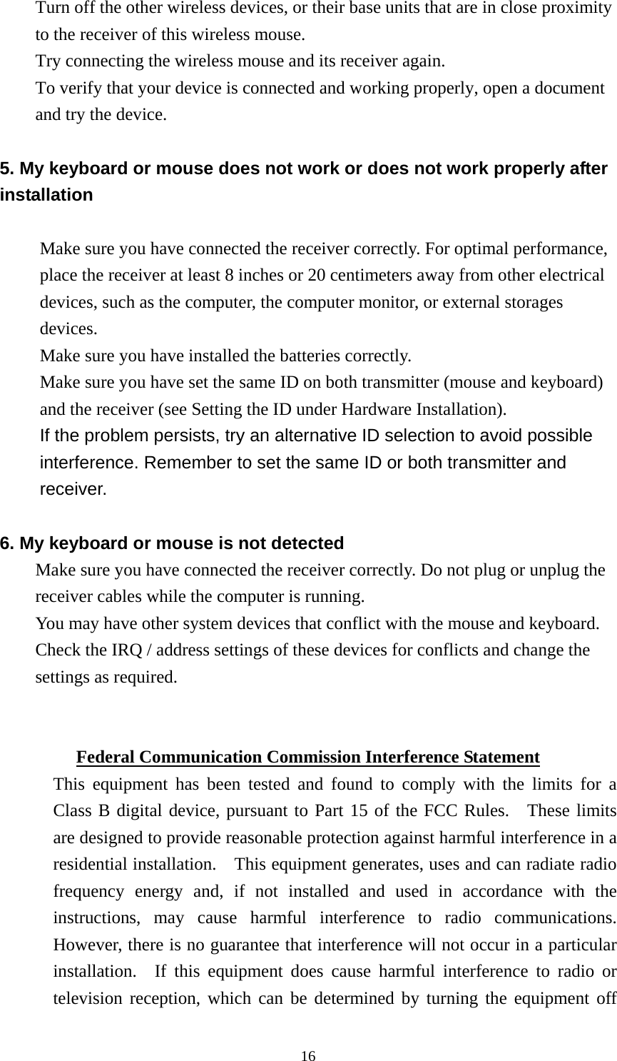 Turn off the other wireless devices, or their base units that are in close proximity to the receiver of this wireless mouse. Try connecting the wireless mouse and its receiver again. To verify that your device is connected and working properly, open a document and try the device.  5. My keyboard or mouse does not work or does not work properly after installation  Make sure you have connected the receiver correctly. For optimal performance, place the receiver at least 8 inches or 20 centimeters away from other electrical devices, such as the computer, the computer monitor, or external storages devices. Make sure you have installed the batteries correctly. Make sure you have set the same ID on both transmitter (mouse and keyboard) and the receiver (see Setting the ID under Hardware Installation). If the problem persists, try an alternative ID selection to avoid possible interference. Remember to set the same ID or both transmitter and receiver.  6. My keyboard or mouse is not detected Make sure you have connected the receiver correctly. Do not plug or unplug the receiver cables while the computer is running. You may have other system devices that conflict with the mouse and keyboard. Check the IRQ / address settings of these devices for conflicts and change the settings as required.   Federal Communication Commission Interference Statement This equipment has been tested and found to comply with the limits for a Class B digital device, pursuant to Part 15 of the FCC Rules.   These limits are designed to provide reasonable protection against harmful interference in a residential installation.    This equipment generates, uses and can radiate radio frequency energy and, if not installed and used in accordance with the instructions, may cause harmful interference to radio communications.  However, there is no guarantee that interference will not occur in a particular installation.  If this equipment does cause harmful interference to radio or television reception, which can be determined by turning the equipment off  16