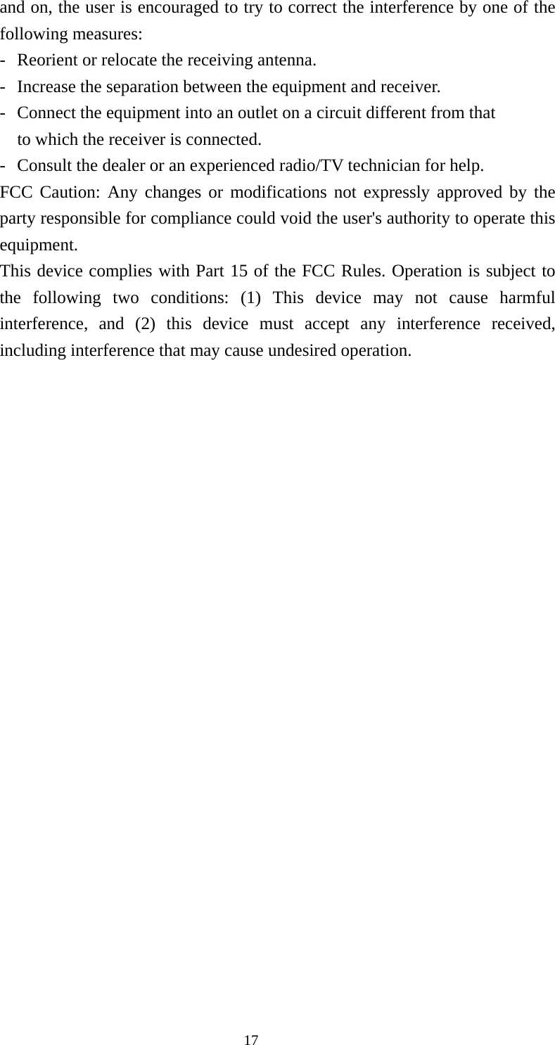 and on, the user is encouraged to try to correct the interference by one of the following measures: -  Reorient or relocate the receiving antenna. -  Increase the separation between the equipment and receiver. -  Connect the equipment into an outlet on a circuit different from that to which the receiver is connected. -  Consult the dealer or an experienced radio/TV technician for help. FCC Caution: Any changes or modifications not expressly approved by the party responsible for compliance could void the user&apos;s authority to operate this equipment. This device complies with Part 15 of the FCC Rules. Operation is subject to the following two conditions: (1) This device may not cause harmful interference, and (2) this device must accept any interference received, including interference that may cause undesired operation.    17