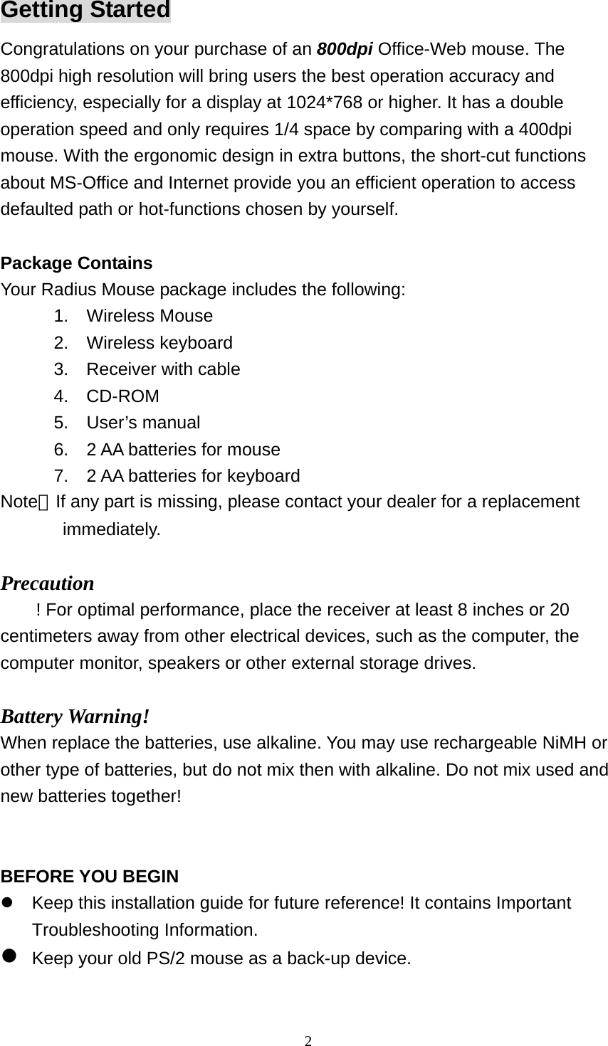 Getting Started Congratulations on your purchase of an 800dpi Office-Web mouse. The 800dpi high resolution will bring users the best operation accuracy and efficiency, especially for a display at 1024*768 or higher. It has a double operation speed and only requires 1/4 space by comparing with a 400dpi mouse. With the ergonomic design in extra buttons, the short-cut functions about MS-Office and Internet provide you an efficient operation to access defaulted path or hot-functions chosen by yourself.  Package Contains Your Radius Mouse package includes the following: 1. Wireless Mouse  2. Wireless keyboard       3.  Receiver with cable       4.  CD-ROM 5. User’s manual 6.  2 AA batteries for mouse 7.  2 AA batteries for keyboard Note：If any part is missing, please contact your dealer for a replacement          immediately.  Precaution ! For optimal performance, place the receiver at least 8 inches or 20 centimeters away from other electrical devices, such as the computer, the computer monitor, speakers or other external storage drives.  Battery Warning! When replace the batteries, use alkaline. You may use rechargeable NiMH or other type of batteries, but do not mix then with alkaline. Do not mix used and new batteries together!   BEFORE YOU BEGIN  Keep this installation guide for future reference! It contains Important Troubleshooting Information.  Keep your old PS/2 mouse as a back-up device.   2