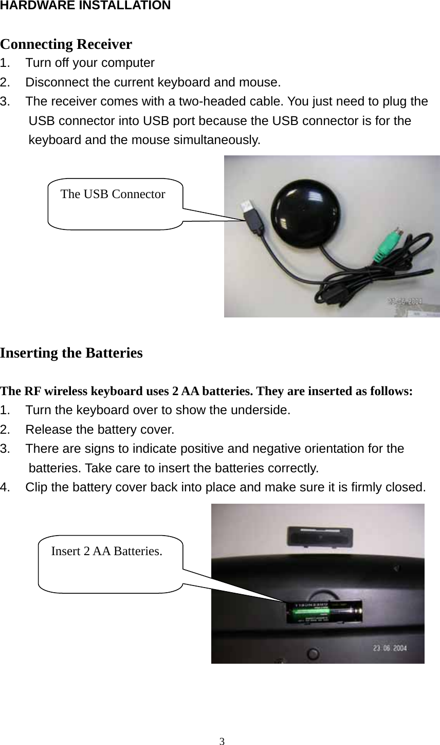  HARDWARE INSTALLATION  Connecting Receiver 1.  Turn off your computer 2.  Disconnect the current keyboard and mouse. 3.  The receiver comes with a two-headed cable. You just need to plug the USB connector into USB port because the USB connector is for the keyboard and the mouse simultaneously.                                        The USB Connector  Inserting the Batteries  The RF wireless keyboard uses 2 AA batteries. They are inserted as follows: 1.  Turn the keyboard over to show the underside. 2.  Release the battery cover. 3.  There are signs to indicate positive and negative orientation for the   batteries. Take care to insert the batteries correctly. 4.  Clip the battery cover back into place and make sure it is firmly closed.    Insert 2 AA Batteries.  3