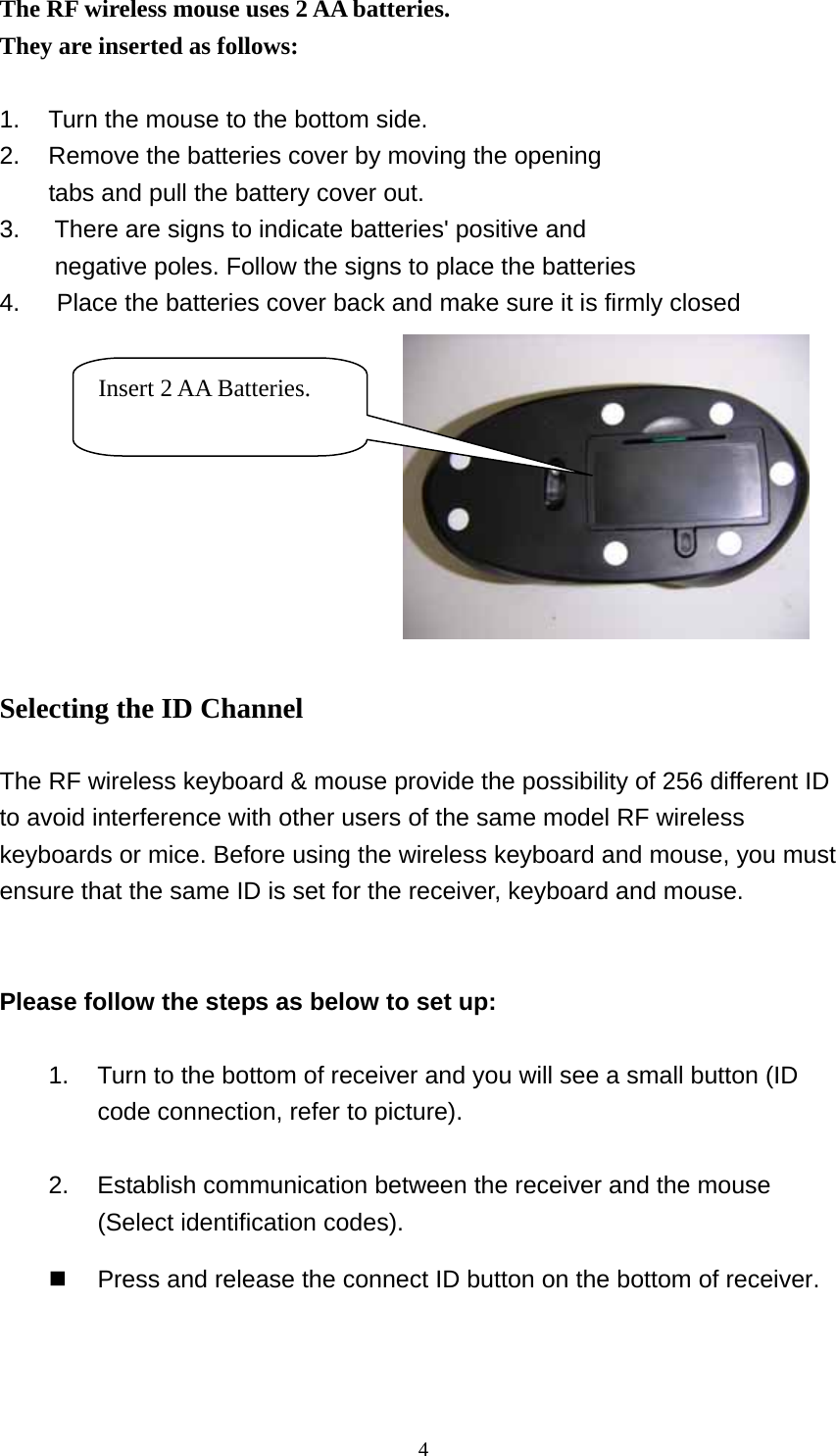 The RF wireless mouse uses 2 AA batteries. They are inserted as follows:   1.  Turn the mouse to the bottom side. 2.  Remove the batteries cover by moving the opening   tabs and pull the battery cover out. 3.  There are signs to indicate batteries&apos; positive and       negative poles. Follow the signs to place the batteries 4.      Place the batteries cover back and make sure it is firmly closed  Insert 2 AA Batteries.  Selecting the ID Channel  The RF wireless keyboard &amp; mouse provide the possibility of 256 different ID to avoid interference with other users of the same model RF wireless keyboards or mice. Before using the wireless keyboard and mouse, you must ensure that the same ID is set for the receiver, keyboard and mouse.     Please follow the steps as below to set up:  1.  Turn to the bottom of receiver and you will see a small button (ID code connection, refer to picture).  2.  Establish communication between the receiver and the mouse (Select identification codes).     Press and release the connect ID button on the bottom of receiver.    4