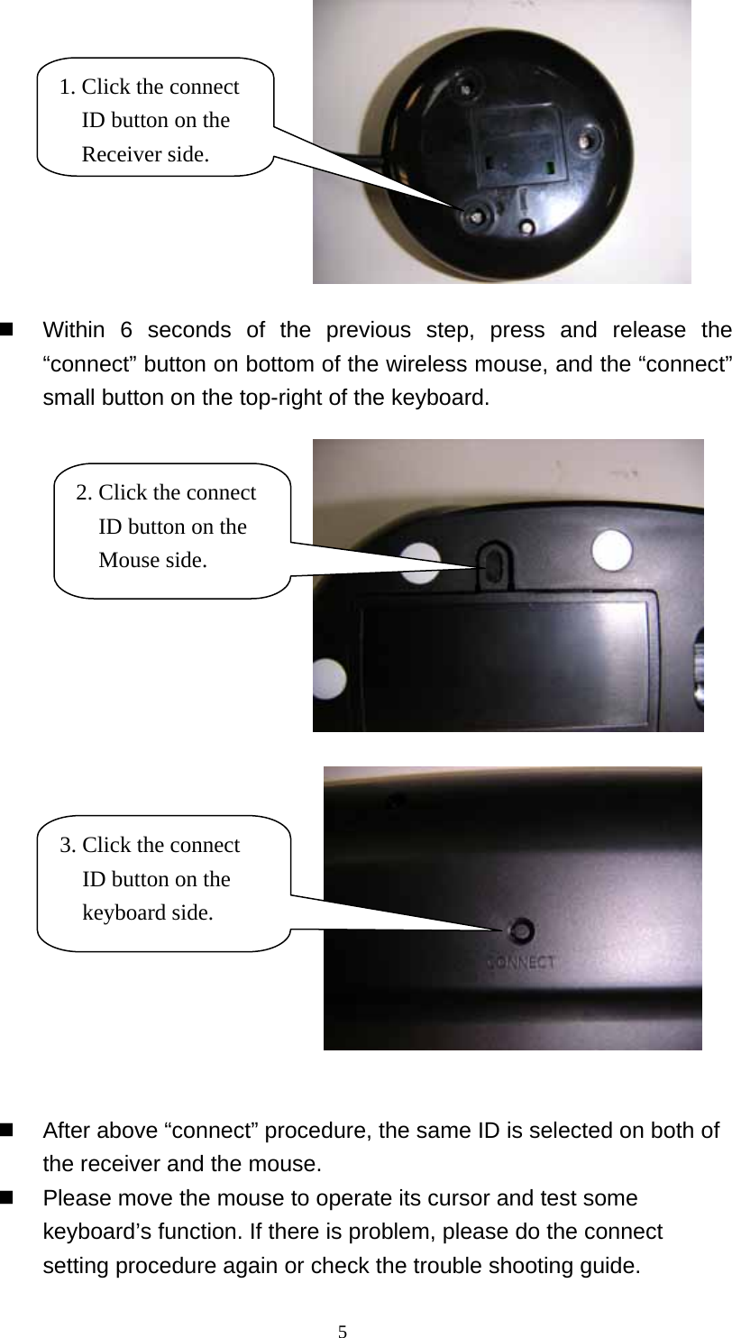  1. Click the connect ID button on the Receiver side.   Within 6 seconds of the previous step, press and release the “connect” button on bottom of the wireless mouse, and the “connect” small button on the top-right of the keyboard.    2. Click the connect ID button on the Mouse side. 3. Click the connect ID button on the keyboard side.   After above “connect” procedure, the same ID is selected on both of the receiver and the mouse.     Please move the mouse to operate its cursor and test some keyboard’s function. If there is problem, please do the connect setting procedure again or check the trouble shooting guide.  5