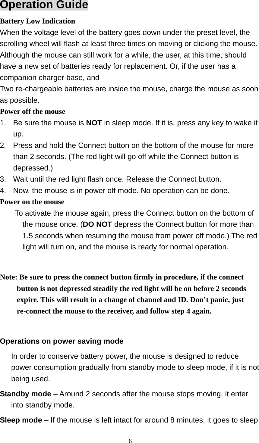 Operation Guide Battery Low Indication When the voltage level of the battery goes down under the preset level, the scrolling wheel will flash at least three times on moving or clicking the mouse. Although the mouse can still work for a while, the user, at this time, should have a new set of batteries ready for replacement. Or, if the user has a companion charger base, and Two re-chargeable batteries are inside the mouse, charge the mouse as soon as possible. Power off the mouse 1.  Be sure the mouse is NOT in sleep mode. If it is, press any key to wake it up. 2.  Press and hold the Connect button on the bottom of the mouse for more than 2 seconds. (The red light will go off while the Connect button is depressed.) 3.  Wait until the red light flash once. Release the Connect button. 4.  Now, the mouse is in power off mode. No operation can be done. Power on the mouse To activate the mouse again, press the Connect button on the bottom of the mouse once. (DO NOT depress the Connect button for more than 1.5 seconds when resuming the mouse from power off mode.) The red light will turn on, and the mouse is ready for normal operation.  Note: Be sure to press the connect button firmly in procedure, if the connect button is not depressed steadily the red light will be on before 2 seconds expire. This will result in a change of channel and ID. Don’t panic, just re-connect the mouse to the receiver, and follow step 4 again.  Operations on power saving mode In order to conserve battery power, the mouse is designed to reduce power consumption gradually from standby mode to sleep mode, if it is not being used. Standby mode – Around 2 seconds after the mouse stops moving, it enter into standby mode. Sleep mode – If the mouse is left intact for around 8 minutes, it goes to sleep  6