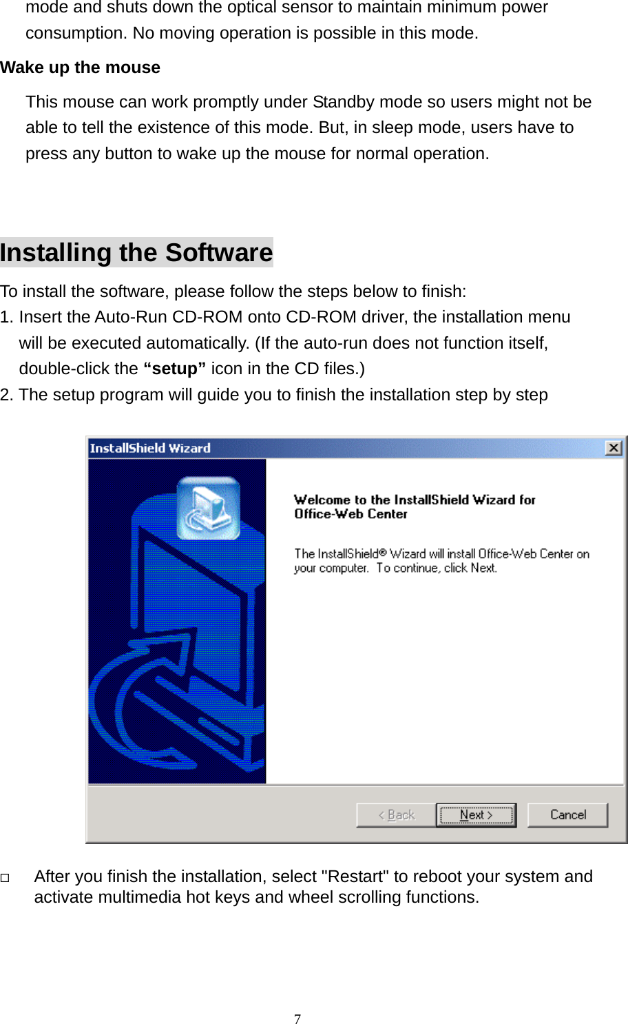 mode and shuts down the optical sensor to maintain minimum power consumption. No moving operation is possible in this mode. Wake up the mouse This mouse can work promptly under Standby mode so users might not be able to tell the existence of this mode. But, in sleep mode, users have to press any button to wake up the mouse for normal operation.   Installing the Software To install the software, please follow the steps below to finish: 1. Insert the Auto-Run CD-ROM onto CD-ROM driver, the installation menu   will be executed automatically. (If the auto-run does not function itself, double-click the “setup” icon in the CD files.) 2. The setup program will guide you to finish the installation step by step       After you finish the installation, select &quot;Restart&quot; to reboot your system and   activate multimedia hot keys and wheel scrolling functions.                7