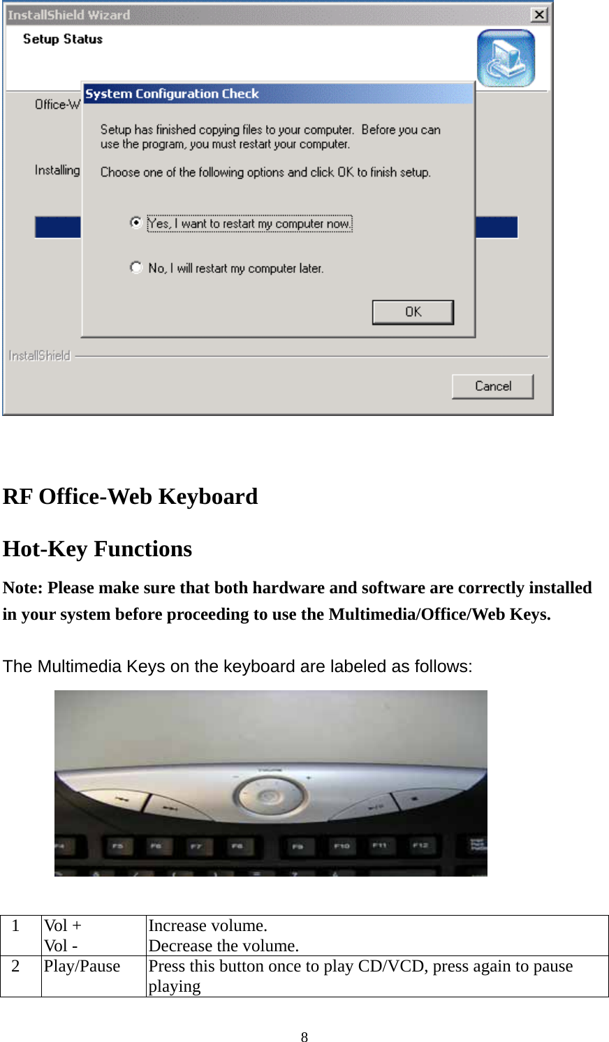   RF Office-Web Keyboard   Hot-Key Functions Note: Please make sure that both hardware and software are correctly installed   in your system before proceeding to use the Multimedia/Office/Web Keys.  The Multimedia Keys on the keyboard are labeled as follows:    1  Vol + Vol -  Increase volume. Decrease the volume.   2  Play/Pause  Press this button once to play CD/VCD, press again to pause playing  8