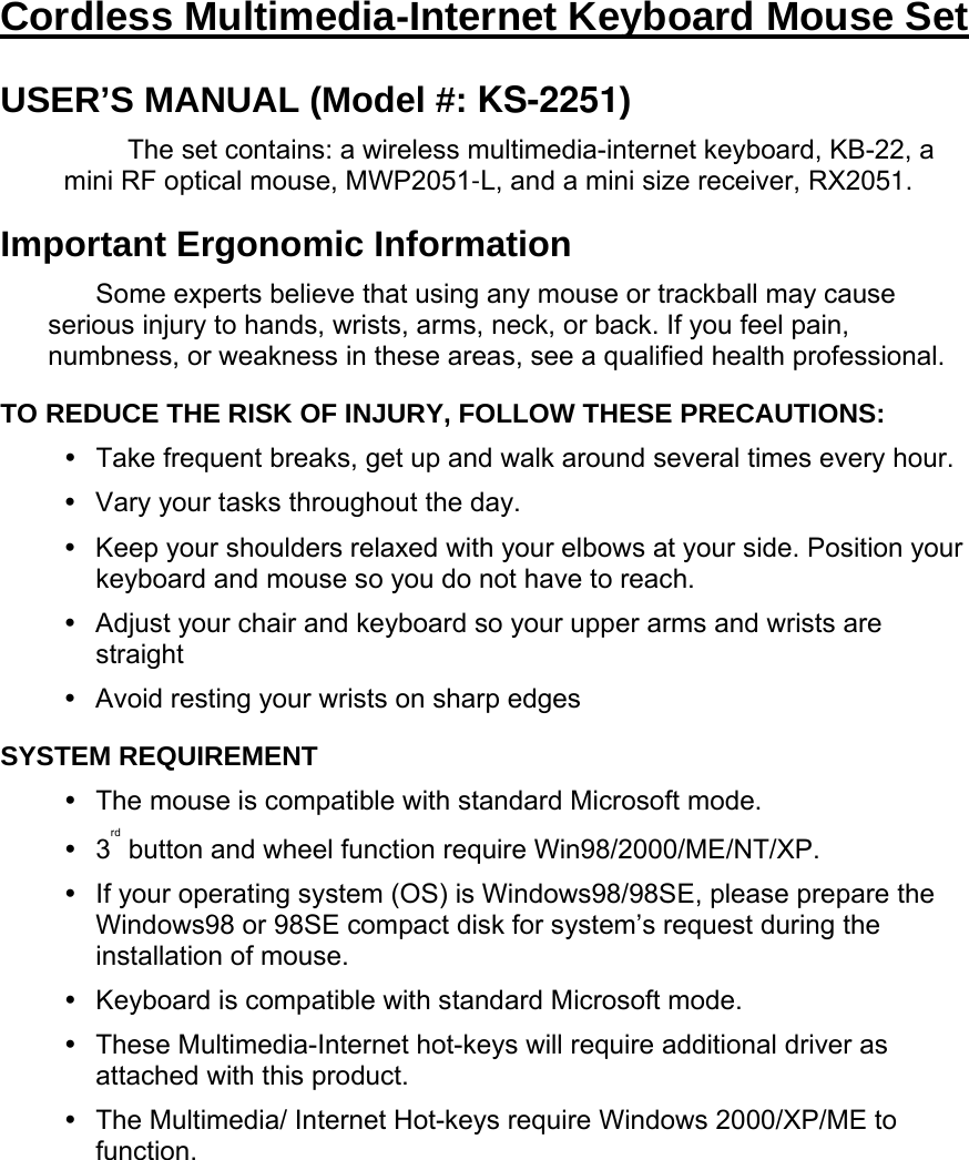 Cordless Multimedia-Internet Keyboard Mouse Set USER’S MANUAL (Model #: KS-2251) The set contains: a wireless multimedia-internet keyboard, KB-22, a mini RF optical mouse, MWP2051-L, and a mini size receiver, RX2051. Important Ergonomic Information Some experts believe that using any mouse or trackball may cause serious injury to hands, wrists, arms, neck, or back. If you feel pain, numbness, or weakness in these areas, see a qualified health professional. TO REDUCE THE RISK OF INJURY, FOLLOW THESE PRECAUTIONS:   Take frequent breaks, get up and walk around several times every hour.   Vary your tasks throughout the day.   Keep your shoulders relaxed with your elbows at your side. Position your keyboard and mouse so you do not have to reach.   Adjust your chair and keyboard so your upper arms and wrists are straight   Avoid resting your wrists on sharp edges SYSTEM REQUIREMENT   The mouse is compatible with standard Microsoft mode.  3rd button and wheel function require Win98/2000/ME/NT/XP.  If your operating system (OS) is Windows98/98SE, please prepare the Windows98 or 98SE compact disk for system’s request during the installation of mouse.   Keyboard is compatible with standard Microsoft mode.   These Multimedia-Internet hot-keys will require additional driver as attached with this product.   The Multimedia/ Internet Hot-keys require Windows 2000/XP/ME to function.  