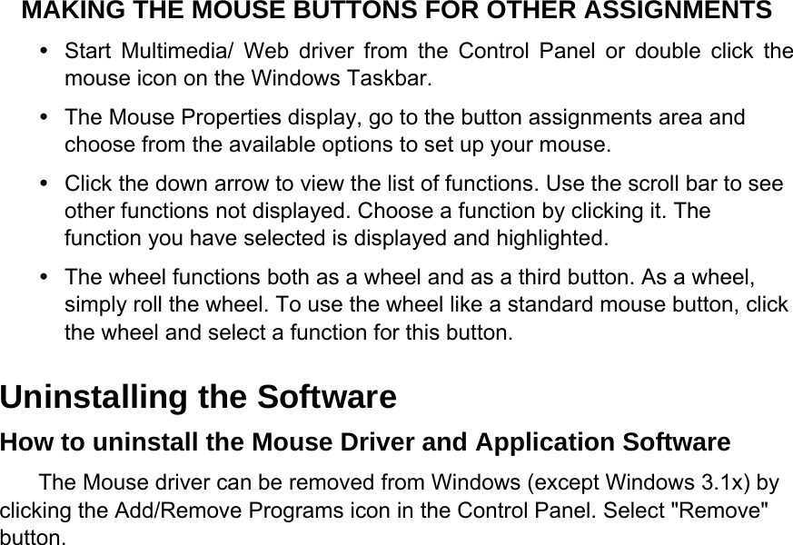 MAKING THE MOUSE BUTTONS FOR OTHER ASSIGNMENTS   Start Multimedia/ Web driver from the Control Panel or double click the mouse icon on the Windows Taskbar.   The Mouse Properties display, go to the button assignments area and choose from the available options to set up your mouse.   Click the down arrow to view the list of functions. Use the scroll bar to see other functions not displayed. Choose a function by clicking it. The function you have selected is displayed and highlighted.   The wheel functions both as a wheel and as a third button. As a wheel, simply roll the wheel. To use the wheel like a standard mouse button, click the wheel and select a function for this button. Uninstalling the Software   How to uninstall the Mouse Driver and Application Software   The Mouse driver can be removed from Windows (except Windows 3.1x) by clicking the Add/Remove Programs icon in the Control Panel. Select &quot;Remove&quot; button.  