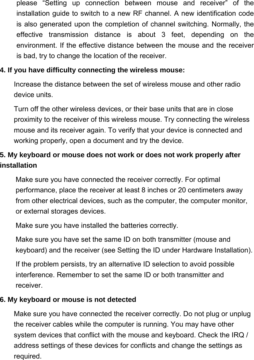 please “Setting up connection between mouse and receiver” of the installation guide to switch to a new RF channel. A new identification code is also generated upon the completion of channel switching. Normally, the effective transmission distance is about 3 feet, depending on the environment. If the effective distance between the mouse and the receiver is bad, try to change the location of the receiver.   4. If you have difficulty connecting the wireless mouse:   Increase the distance between the set of wireless mouse and other radio device units.   Turn off the other wireless devices, or their base units that are in close proximity to the receiver of this wireless mouse. Try connecting the wireless mouse and its receiver again. To verify that your device is connected and working properly, open a document and try the device.   5. My keyboard or mouse does not work or does not work properly after installation   Make sure you have connected the receiver correctly. For optimal performance, place the receiver at least 8 inches or 20 centimeters away from other electrical devices, such as the computer, the computer monitor, or external storages devices. Make sure you have installed the batteries correctly. Make sure you have set the same ID on both transmitter (mouse and keyboard) and the receiver (see Setting the ID under Hardware Installation).   If the problem persists, try an alternative ID selection to avoid possible interference. Remember to set the same ID or both transmitter and receiver.  6. My keyboard or mouse is not detected   Make sure you have connected the receiver correctly. Do not plug or unplug the receiver cables while the computer is running. You may have other system devices that conflict with the mouse and keyboard. Check the IRQ / address settings of these devices for conflicts and change the settings as required.  