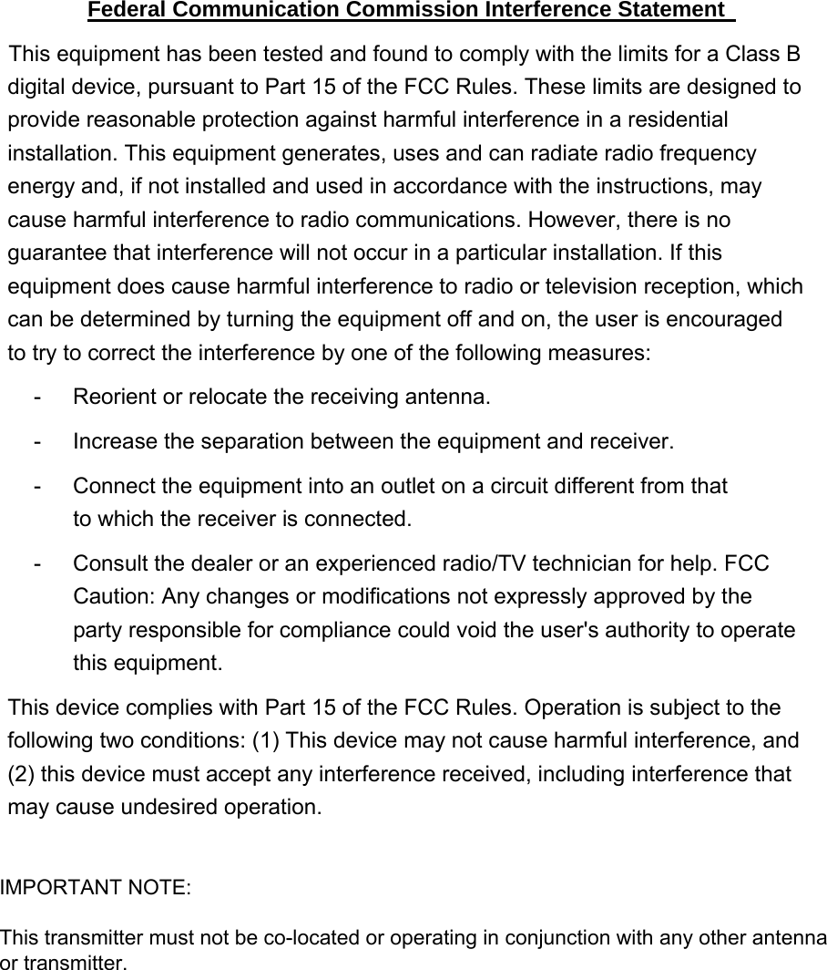 Federal Communication Commission Interference Statement   This equipment has been tested and found to comply with the limits for a Class B digital device, pursuant to Part 15 of the FCC Rules. These limits are designed to provide reasonable protection against harmful interference in a residential installation. This equipment generates, uses and can radiate radio frequency energy and, if not installed and used in accordance with the instructions, may cause harmful interference to radio communications. However, there is no guarantee that interference will not occur in a particular installation. If this equipment does cause harmful interference to radio or television reception, which can be determined by turning the equipment off and on, the user is encouraged to try to correct the interference by one of the following measures:   -  Reorient or relocate the receiving antenna.   -  Increase the separation between the equipment and receiver.   -  Connect the equipment into an outlet on a circuit different from that to which the receiver is connected.   -  Consult the dealer or an experienced radio/TV technician for help. FCC Caution: Any changes or modifications not expressly approved by the party responsible for compliance could void the user&apos;s authority to operate this equipment. This device complies with Part 15 of the FCC Rules. Operation is subject to the following two conditions: (1) This device may not cause harmful interference, and (2) this device must accept any interference received, including interference that may cause undesired operation.   IMPORTANT NOTE:This transmitter must not be co-located or operating in conjunction with any other antennaor transmitter.