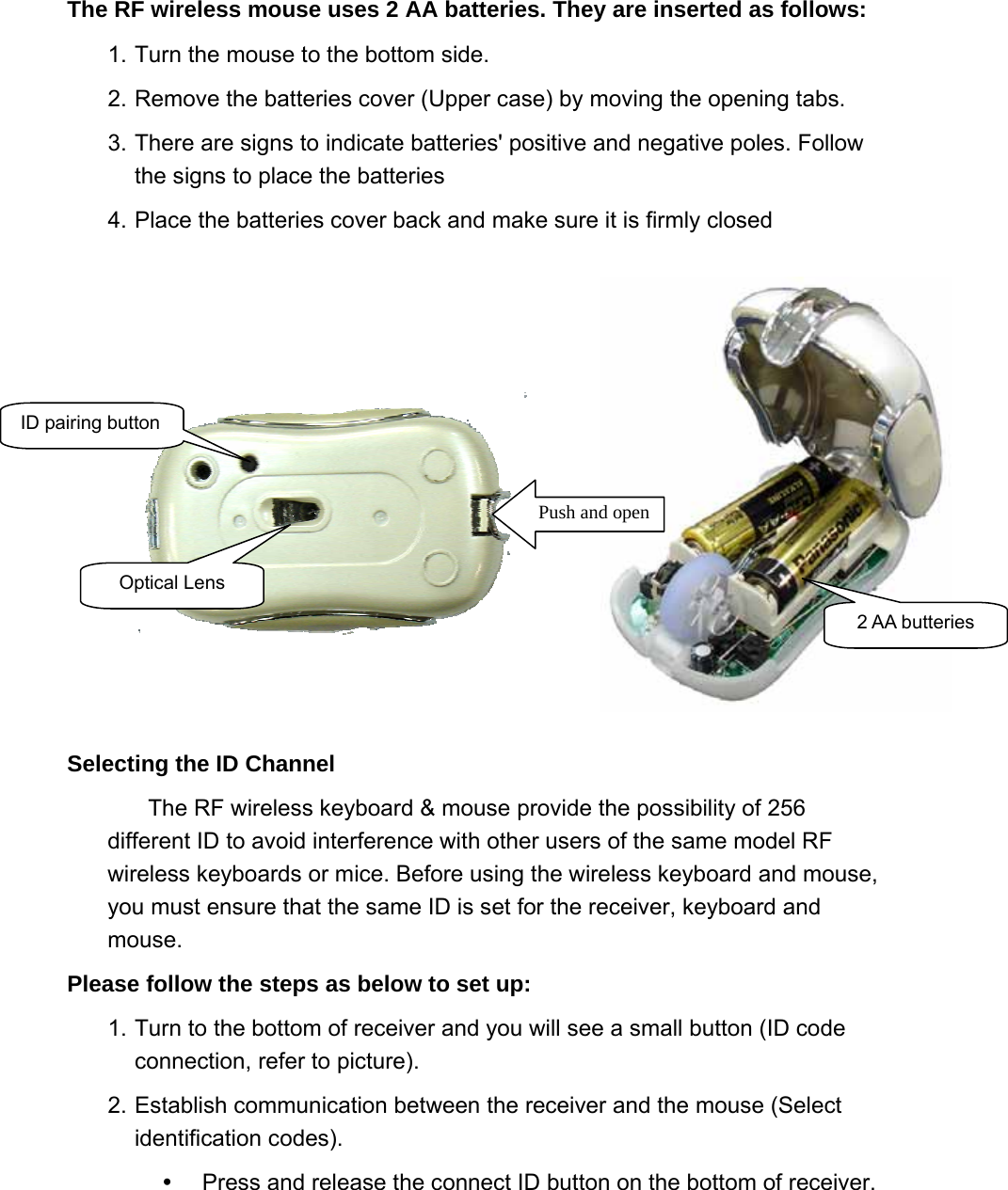 ID pairing button Optical Lens Push and open2 AA butteries The RF wireless mouse uses 2 AA batteries. They are inserted as follows:   1. Turn the mouse to the bottom side.   2. Remove the batteries cover (Upper case) by moving the opening tabs. 3. There are signs to indicate batteries&apos; positive and negative poles. Follow the signs to place the batteries   4. Place the batteries cover back and make sure it is firmly closed   Selecting the ID Channel   The RF wireless keyboard &amp; mouse provide the possibility of 256 different ID to avoid interference with other users of the same model RF wireless keyboards or mice. Before using the wireless keyboard and mouse, you must ensure that the same ID is set for the receiver, keyboard and mouse.  Please follow the steps as below to set up:   1. Turn to the bottom of receiver and you will see a small button (ID code connection, refer to picture).   2. Establish communication between the receiver and the mouse (Select identification codes).     Press and release the connect ID button on the bottom of receiver.   