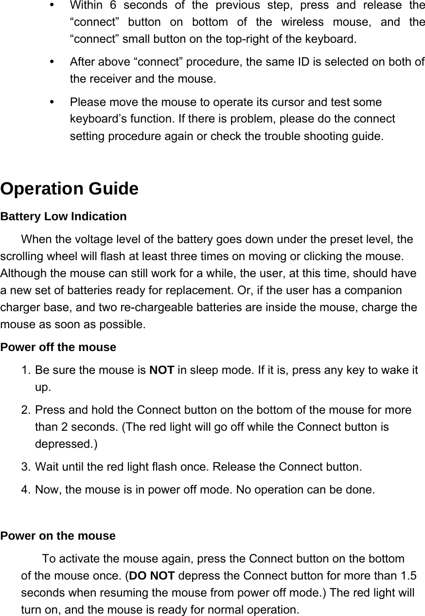   Within 6 seconds of the previous step, press and release the “connect” button on bottom of the wireless mouse, and the “connect” small button on the top-right of the keyboard.     After above “connect” procedure, the same ID is selected on both of the receiver and the mouse.     Please move the mouse to operate its cursor and test some keyboard’s function. If there is problem, please do the connect setting procedure again or check the trouble shooting guide.    Operation Guide Battery Low Indication When the voltage level of the battery goes down under the preset level, the scrolling wheel will flash at least three times on moving or clicking the mouse. Although the mouse can still work for a while, the user, at this time, should have a new set of batteries ready for replacement. Or, if the user has a companion charger base, and two re-chargeable batteries are inside the mouse, charge the mouse as soon as possible.   Power off the mouse   1. Be sure the mouse is NOT in sleep mode. If it is, press any key to wake it up.  2. Press and hold the Connect button on the bottom of the mouse for more than 2 seconds. (The red light will go off while the Connect button is depressed.)  3. Wait until the red light flash once. Release the Connect button.   4. Now, the mouse is in power off mode. No operation can be done.    Power on the mouse   To activate the mouse again, press the Connect button on the bottom of the mouse once. (DO NOT depress the Connect button for more than 1.5 seconds when resuming the mouse from power off mode.) The red light will turn on, and the mouse is ready for normal operation.   